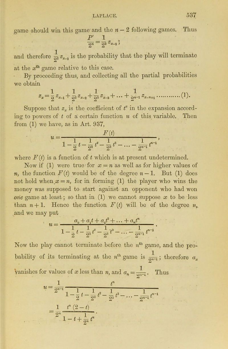 game should win this game and the n — 2 following games. Thus P 1 — y • 22 y and therefore ^ 2X_2 is the probability that the play will terminate at the ath game relative to this case. By proceeding thus, and collecting all the partial probabilities we obtain 1 1 . 1 . . 1 2 4)2 x-2 T 4)3 x-3 T * 2»~1 x-fl+l 0). Suppose that zx is the coefficient of f in the expaDsion accord- ing to powers of t of a' certain function u of this variable. Then from (1) we have, as in Art. 937, where F (t) is a function of t which is at present undetermined. Now if (1) were true for x = n as well as for higher values of n, the function F (t) would be of the degree n — 1. But (1) does not hold when.a; = n, for in forming (1) the player who wins the money was supposed to start against an opponent who had won one game at least; so that in (1) we cannot suppose x to be less than Ti-t-l. Hence the function F (t) will be of the degree nx and we may put u = an + + (xj? + ... + antn , 1 1 , 1 1 2* 22* 2: y3 /n_1 3 v • • • on-l 0 Now the play cannot terminate before the nih game, and the pro- bability of its terminating at the nth game is —x; therefore ox Vanishes for values of x less than n, and a„ = —. Thus tn (2 -1)