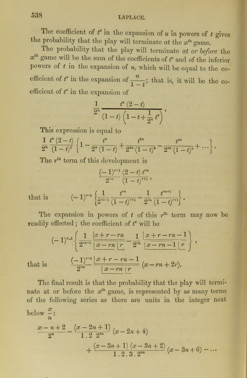 The coefficient of tx in the expansion of u in powers of t gives the probability that the play will terminate at the ccth game. The probability that the play will terminate at or before the ath game will be the sum of the coefficients of f and of the inferior powers of t in the expansion of u, which will be equal to the co- efficient of f in the expansion of —; that is, it will be the co- -L C efficient of tx in the expansion of 2n tn (2 - t) (1 ~ 0 — t + 2» ^) This expression is equal to ±ln /3 n 1 tn (2 — t) [ tn 2U (1 - tf I 2” (1 - t) + 22,‘ (1 - tf ~ 2a (1 -/):i + • • • l • The rth term of this development is (- l)r_1 (2 - t) fn 21 (1 - t) r+i y that is ( 1 trn (- ir y=! ^rn+l \rtl [2r_i (i — t)r+i 2rn (i — ty The expansion in powers of t of this rth term may now be readily effected ; the coefficient of tx will be (- l)r- that is 1 x + r — rn 11 x+r — rn - 1 x — rn | r 2rn x — rn— 1 lr I (_ ly11 x + r — ?'ii — 1 x — rn \L - (x — rn + 2r). The final result is that the probability that the play will termi- nate at or before the ccth game, is represented by as many terms of the following series as there are units in the integer next below -: n x — 71 + 2 2n~ [x — 2n + 1) 1.2 22,l~ (x — 2 n + 4) (x — 3» + 1) (x — 3n + 2) 1.2.3.23’1 (x - 3n + 6) — ...