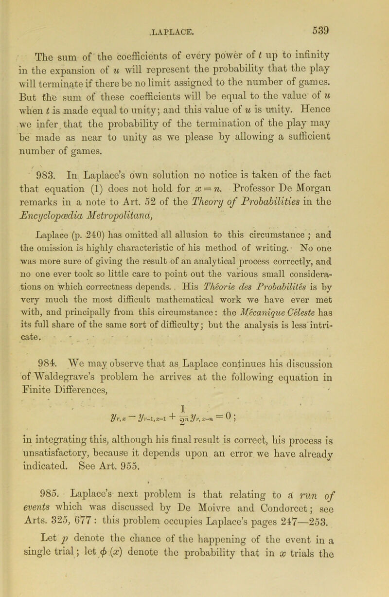 The sum of the coefficients of every power of t up to infinity in the expansion of u will represent the probability that the play will terminate if there be no limit assigned to the number of games. But the sum of these coefficients will be equal to the value of u when t is made equal to unity; and this value of u is unity. Hence we infer that the probability of the termination of the play may be made as near to unity as we please by allowing a sufficient number of games. 983. In Laplace’s own solution no notice is taken of the fact that equation (1) does not hold for x = n. Professor De Morgan remarks in a note to Art. 52 of the Theory of Probabilities in the Encyclopcedia Metropolitana, Laplace (p. 240) lias omitted all allusion to this circumstance ; and the omission is highly characteristic of his method of writing. No one was more sure of giving the result of an analytical process correctly, and no one ever took so little care to point out the various small considera- tions on which correctness depends. . His Theorie cles Probability is by very much the most difficult mathematical work we have ever met with, and principally from this circumstance: the Mecanique Celeste has its full share of the same sort of difficulty; but the analysis is less intri- cate. 984. We may observe that as Laplace continues his discussion of Waldegrave’s problem he arrives at the following equation in Finite Differences, Ur-\,x-\ 4 2* y>\ ac-n 9 j in integrating this, although his final result is correct, his process is unsatisfactory, because it depends upon an error we have already indicated. See Art. 955. 985. Laplace’s next problem is that relating to a run of events which was discussed by De Moivre and Condorcet; see Arts. 325, 677: this problem occupies Laplace’s pages 247—253. Let p denote the chance of the happening of the event in a single trial; let <ft (x) denote the probability that in x trials the