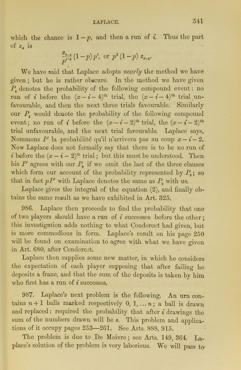 which the chance is l-p, and then a run of i Thus the part of zx is pi (1 ~p)p\ or P3 (x -P) We have said that Laplace adopts nearly the method we have given; but he is rather obscure. In the method we have given P4 denotes the probability of the following compound event: no run of i before the (x — i— 4)th trial, the (x — i— 4)th trial un- favourable, and then the next three trials favourable. Similarly our P2 would denote the probability of the following compound event; no run of i before the (x — i — 2)th trial, the (x — i — 2)th trial unfavourable, and the next trial favourable. Laplace says, Nommons P' la probability qu’il n’arrivera pas au coup x — i— 2. Now Laplace does not formally say that there is to be no run of i before the (x — i — 2)th trial; but this must be understood. Then his jF agrees with our Pt if we omit the last of the three clauses which form our account of the probability represented by P2; so that in fact pP' with Laplace denotes the same as P2 with us. Laplace gives the integral of the equation (2), and finally ob- tains the same result as we have exhibited in Art. 325. 986. Laplace then proceeds to find the probability that one of two players should have a run of i successes before the other ; this investigation adds nothing to what Condorcet had given, but is more commodious in form. Laplace’s result on his page 250 will be found on examination to agree with what we have given in Art. 680, after Condorcet. Laplace then supplies some new matter, in which he considers the expectation of each player supposing that after failing he deposits a franc, and that the sum of the deposits is taken by him who first has a run of i successes. 987. Laplace’s next problem is the following. An urn con- tains ?i +1 balls marked respectively 0, 1, ...n; a ball is drawn and replaced: required the probability that after i drawings the sum of the numbers drawn will be s. This problem and applica- tions of it occupy pages 253—261. See Arts. 888, 915. The problem is due to De Moivre; see Arts. 149, 364. La- place’s solution of the problem is very laborious. We will pass to