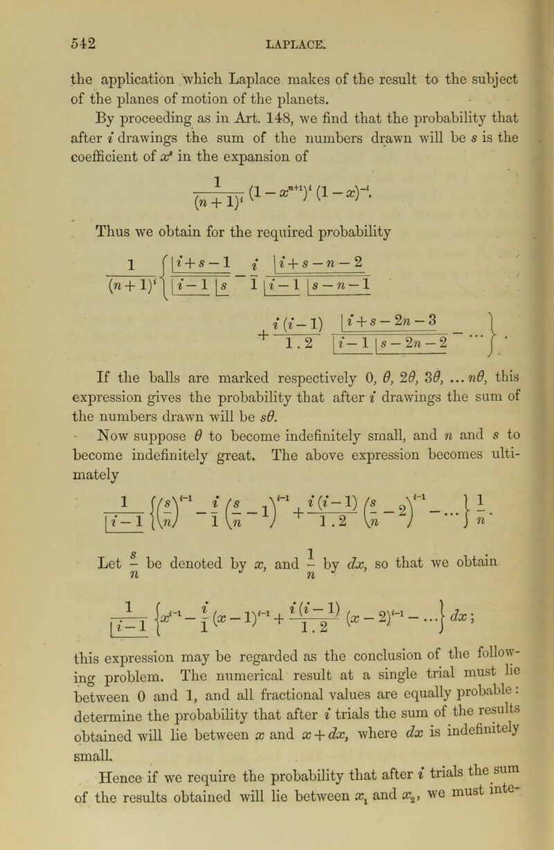 the application which Laplace makes of the result to the subject of the planes of motion of the planets. By proceeding as in Art. 148, we find that the probability that after i drawings the sum of the numbers drawn will be s is the coefficient of x? in the expansion of -r -1 ■. (1 — xn+1Y (1 — a:)~‘. (n + l)1 Thus we obtain for the required probability 1 (n+ l)4 | i + s — 1 { | i + s — n — 2 t-1 \ s 1 l-l s — 11 — 1 — 2n — 3 i 1 1—» i + s 1 1.2 h •- 1 s — 2n — 2 If the balls are marked respectively 0, 9, 29, 39, ...n9, tins expression gives the probability that after i drawings the sum of the numbers drawn will be s9. Now suppose 9 to become indefinitely small, and n and s to become indefinitely great. The above expression becomes ulti- mately *(»-!) 1 .2 1 n ' Let - be denoted by x, and - by dx, so that we obtain n JnJ 1.2 (*-2) i-i dx; this expression may be regarded as the conclusion of the follow- ing problem. The numerical result at a single trial must lie between 0 and 1, and all fractional values are equally probable: determine the probability that after i trials the sum of the results obtained will lie between x and x + dx, where dx is indefinitely small. Hence if we require the probability that after i trials the sum of the results obtained will lie between xx and x2, we must inte