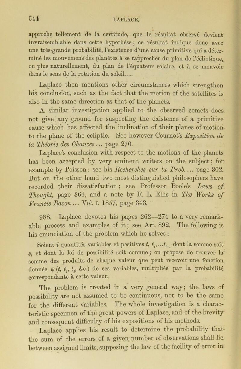 approclie tellemcnt de la certitude, que le resultat observe devient invraisemblable dans cette hypothese; ce resultat indique done avec une tres-grande probability l’existence d’une cause primitive qui a deter- mine les mouvemens des planetes a se rapproeber du plan de l’ecliptique, ou plus naturellement, du plan de l’equateur solaire, et a se mouvoir dans le sens de la rotation du soleil.,,.. Laplace tlien mentions other circumstances which strengthen his conclusion, such as the fact that the motion of the satellites is also in the same direction as that of the planets. A similar investigation applied to the observed comets does, not give any ground for suspecting the existence of a primitive cause which has affected the inclination of their planes of motion to the plane of the ecliptic. See however Cournot’s Exposition de la The'orie des Chances... page 270. Laplace’s conclusion with respect to the motions of the planets has been accepted by very eminent -writers on the subject; for example by Poisson: see his Recherches sur la Prob page 302. But on the other hand two most distinguished philosophers have recorded their dissatisfaction; see Professor Boole’s Laws of Thought, page 364, and a note by R L. Ellis in The Works of Francis Bacon... Yol. I. 1857, page 343. 988. Laplace devotes his pages 262—274 to a very remark- able process and examples of it; see Art. 892. The following is his enunciation of the problem which he solves : Soient i quantites variables et positives t, dont la somme soit 8, et dont la loi de possibilit6 soit connue; on propose de trouver la' somme des produits de chaque valeur que peut recevoir une fonction donnee if/ (t, t, t2, Ac.) de ces variables, multipli6e par la probabilite correspondante a cette valeur. The problem is treated in a very general way; the laws of possibility are not assumed to be continuous, nor to be the same for the different variables. The whole investigation is a charac- teristic specimen of the great powers of Laplace, and of the brevity and consequent difficulty of his expositions of his methods. Laplace applies his result to determine the probability that- the sum of the errors of a given number of observations shall lie. between assigned limits, supposing the law of the facility of error in