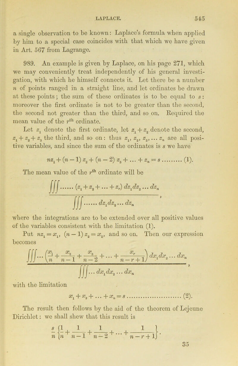 a single observation to be known: Laplace’s formula when applied by him to a special case coincides with that which we have given in Art. 567 from Lagrange. 989. An example is given by Laplace, on his page 271, which we may conveniently treat independently of his general investi- gation, with which he himself connects it. Let there be a number n of points ranged in a straight line, and let ordinates be drawn at these points; the sum of these ordinates is to be equal to s: moreover the first ordinate is not to be greater than the second, the second not greater than the third, and so on. Required the mean value of the rth ordinate. Let zx denote the first ordinate, let zx + z2 denote the second, Zi + z2+ z3 the third, and so on : thus zv z2, z3,... zn are all posi- tive variables, and since the sum of the ordinates is s we have nzx + (n — 1) *,+ (» — 2) as +...+«„ = s The mean value of the rth ordinate will be JJJ (zt + z2+ ... +zr) dzidz2... dzn (!)• ill dz1dzij... dzn where the integrations are to be extended over all positive values of the variables consistent with the limitation (1). Put nzx = xv (n — 1) z2 = x2, and so on. Then our expression becomes ... 1 + + ... 4 Xr dxxdx2... dxn \n n— 1 n — 1 n — r+lj 1 i ... dxxdx2... dxn with the limitation + • • • 4~xn = 8 (2). The result then follows by the aid of the theorem of Lejeune Dirichlet: we shall shew that this result is £ fl J_ 1 n\n n — — n — r 4-1 85