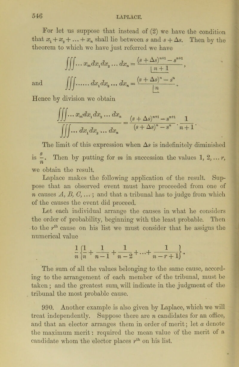 For let ns suppose that instead of (2) we have the condition that xx + :r2 + ... + xn shall lie between s and s + As. Then by the theorem to which we have just referred we have — s and jjj...xmdxldx,...dxn= ^ + 1 dx,dx,... dx, = (£+J^s)*~s\ In ,T!+1 Hence by division we obtain Hi' X™^Xl • * • dxn ^ _ ^n+l ^ JJJ... dxxdx2 ... dxn (s + As)” — s” 'n+ I- The limit of this expression when As is indefinitely diminished s is -. Then by putting for m in succession the values 1, 2,... r, 71/ we obtain the result. Laplace makes the following application of the result. Sup- pose that an observed event must have proceeded from one of n causes A, B, G,... ; and that a tribunal has to judge from which of the causes the event did proceed. Let each individual arrange the causes in what he considers the order of probability, beginning with the least probable. Then ■ to the rth cause on his list we must consider that he assigns the numerical value + T H ej + • • r~v 71—1 71 — 2 71— 7’ +1 The sum of all the values belonging to the same cause, accord- ing to the arrangement of each member of the tribunal, must be taken ; and the greatest sum, will indicate in the judgment of the tribunal the most probable cause. 990. Another example is also given by Laplace, which we will treat independently. Suppose there are n candidates for an office, and that an elector arranges them in order of merit; let a denote the maximum merit: required the mean value of the merit of a candidate whom the elector places rth on his list. ifi