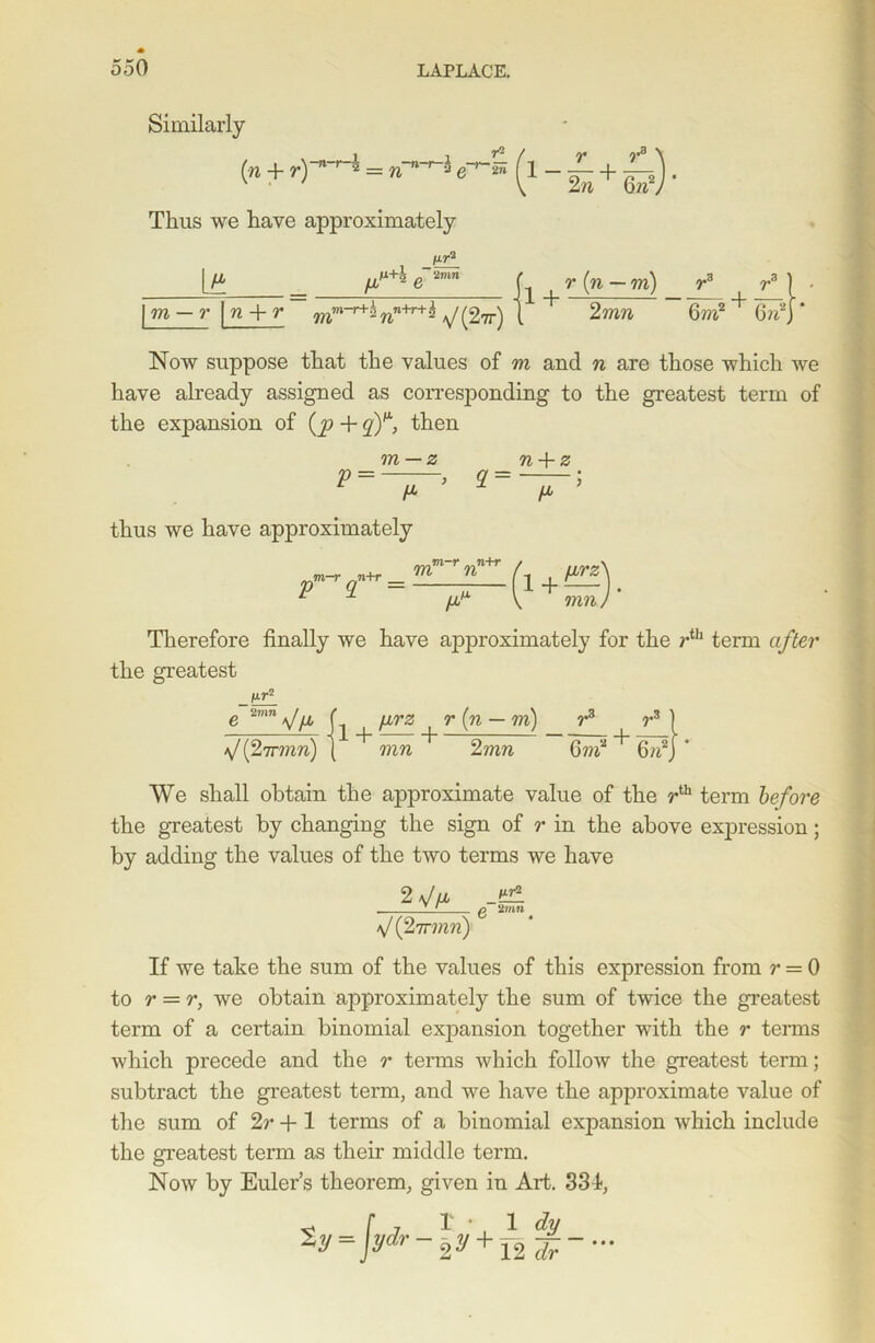 Similarly (» + r)—V-£(l-£+£). Thus we have approximately lir2 \t yT* e'imn f r[n-m) ra rM • fm-r |n + r mm_r+i7in+T+^ \/(2tt) 1 + 2 ran 6m2+6n2J* Now suppose that the values of m and n are those which we have already assigned as corresponding to the greatest term of the expansion of (p + qY, then P m — z H- 2 = n + z IT thus we have approximately m-r n+r m-r p+r _ L ,L M 1 + lirz mn Therefore finally we have approximately for the rth term after the greatest fir2 e 2nm\/ya f \irz r (n — m) r3 r3 | V(27rran) | 2ran 6m2 + 6n2j * We shall obtain the approximate value of the rth term before the greatest by changing the sign of r in the above expression; by adding the values of the two terms we have 2 \J /jb V (27rmri) fir2 g~ ‘linn If we take the sum of the values of this expression from r = 0 to r — r, we obtain approximately the sum of twice the greatest term of a certain binomial expansion together with the r terms which precede and the r terms which follow the greatest term; subtract the greatest term, and we have the approximate value of the sum of 2r + 1 terms of a binomial expansion which include the greatest term as their middle term. Now by Euler’s theorem, given in Art. 331, „ r 7 i • 1 dy