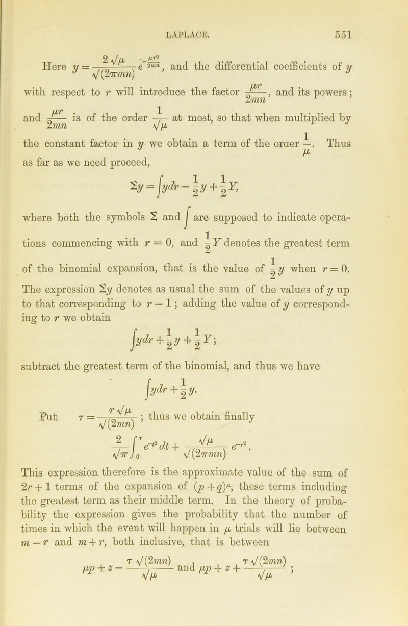 2 \fLb -—ifP. Here ?/=,,„ and the differential coefficients of ?/ J rmn) J with respect to r will introduce the factor -J——, and its powers; zmn LL7* , 1 and is °f the order at most, so that when multiplied by the constant factor in y we obtain a term of the oraer —. Thus as far as we need proceed, % = jydr -\y + *F, where both the symbols 2 and J are supposed to indicate opcra- 1 tions commencing with r = 0, and ^ Y denotes the greatest term of the binomial expansion, that is the value of ^ y when r = 0. The expression %y denotes as usual the sum of the values of y up to that corresponding to r — 1; adding the value of y correspond- ing to r we obtain ydr+\y*\Y) Syd'• subtract the greatest term of the binomial, and thus we have fyd Put r V/a a/ (2mrc) 2 a/7T L ydr + ^y. ; thus we obtain finally T(T*dt+ ^ -t2 V (27rmn) This expression therefore is the approximate value of the sum of 2r + 1 terms of the expansion of (p + q)^, these terms including the greatest term as their middle term. In the theory of proba- bility the expression gives the probability that the number of times in which the event will happen in y trials will lie between m — T and m + r, both inclusive, that is between t J(2mn) , r J(2inn) «p+* - -tfr1-and + * + —^T“ !