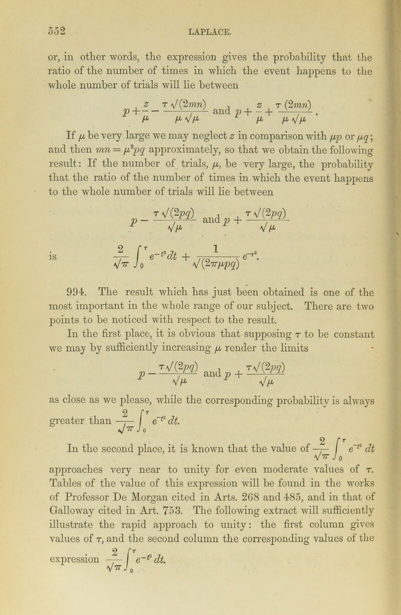 or, in other words, the expression gives the probability that the ratio of the number of times in which the event happens to the whole number of trials will lie between , z t \l(%mn) P H — and p-\ \- t (2mn) If /x be very large we may neglect z in comparison with up or pq; and then mn = p2pq approximately, so that we obtain the following result: If the number of trials, /x, be very large, the probability that the ratio of the number of times in which the event happens to the whole number of trials will lie between p-lanip + T-^Pd IS ^/fX 4- fTe-‘‘dt + 1 V71 Jo VC2?T/xpq) V/* 991. The result which has just been obtained is one of the most important in the whole range of our subject. There are two points to be noticed with respect to the result. In the first place, it is obvious that supposing t to be constant we may by sufficiently increasing /x render the limits rVgyg) apd tV(2W) VH* V/* as close as we please, while the corresponding probability is always 2 r T greater than —r— e~f2 dt. J'rr Jo 2 fT In the second place, it is known that the value of -r- / e~12 dt V7r Jo approaches very near to unity for even moderate values of r. Tables of the value of this expression will be found in the works of Professor Do Morgan cited in Arts. 268 and 485, and in that of Galloway cited in Art. 753. The following extract will sufficiently illustrate the rapid approach to unity: the first column gives values of r, and the second column the corresponding values of the expression ~ [Te-(2dt. V Jo