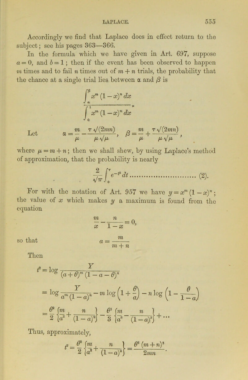 Accordingly we find that Laplace does in effect return to the subject; see his pages 363—366. In the formula which we have given in Art. 697, suppose a = 0, and b =• 1 ; then if the event has been observed to happen m times and to fail n times out of m + n trials, the probability that the chance at a single trial lies between a and ft is Let f xm (1 — x)n dx J a f xm (1 — x)n dx J o a _m T */ (2wm) ^ _ m ^ r \J (2 mn) y ’ ya ya\/ya ’ where ya = m + n; then we shall shew, by using Laplace’s method of approximation, that the probability is nearly (2)- For with the notation of Art. 957 we have y = xm (1 — x)n; the value of x which makes y a maximum is found from the equation m n = 0, x 1 — x so that Then m a = m + n 1 l0g (a + 0)m(l-a-0)n = log ?a-«)* - m Iog {1+i)~n Io« (* -1~) = — J— 4_ 71 1 71 1 2 \a2+ (l-a)*} ~ 3 (a3 “ (1 -a)3j + ' Thus, approximately, f = {r>d i n } _ (m + w)s 2 (a2 (1—a)2) 2mn