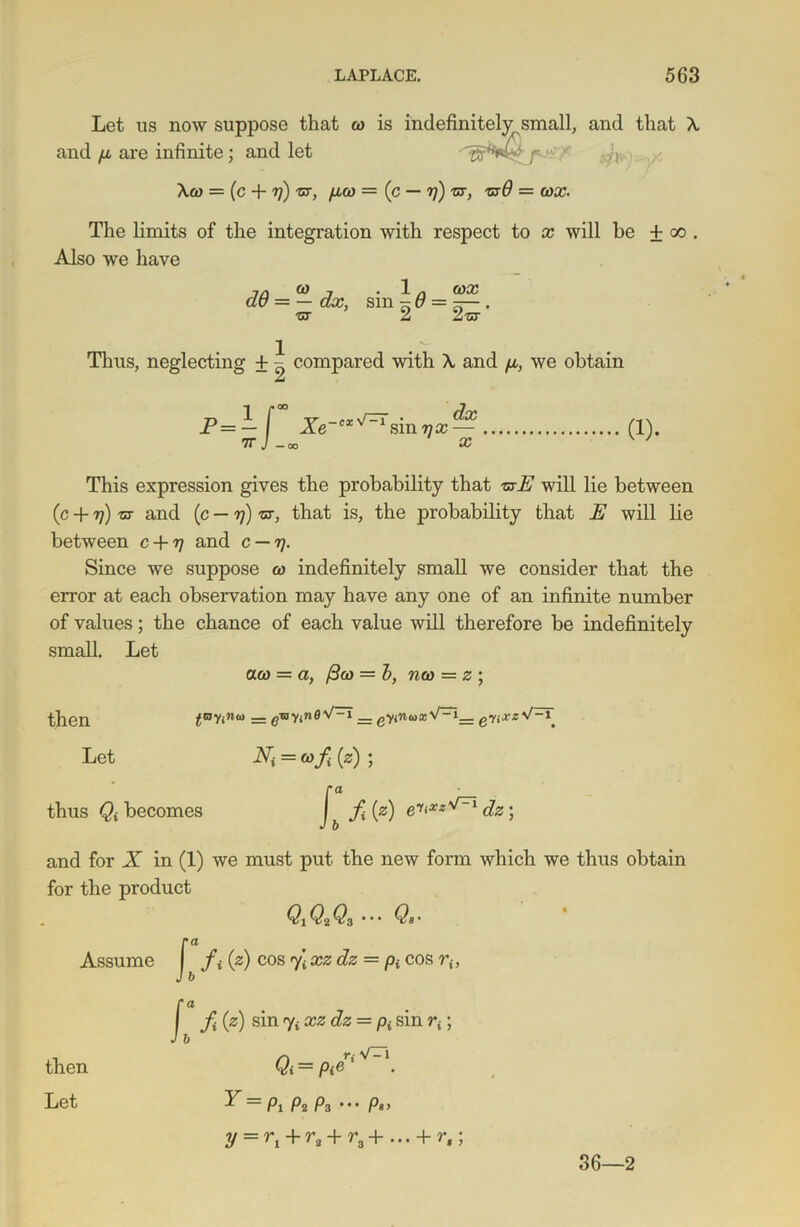 Let us now suppose that &> is indefinitely small, and that A and p, are infinite; and let ,v‘ Act) = (c + rj) nr, fiw — (c — rj) ,sr, -ex# = wa?. The limits of the integration with respect to x will be + oo . Also we have 7/J & j • 1 n (OX dt) = — e&r, sm - p = —— . •ot 2 2-sr Thus, neglecting + ^ compared with A and p, we obtain £ j—r . dx smvx— x (1). This expression gives the probability that 'stE will lie between 0 + 7?) 'st and (c — rj) st, that is, the piobability that E will lie between c + y and c — rj. Since we suppose w indefinitely small we consider that the error at each observation may have any one of an infinite number of values; the chance of each value will therefore be indefinitely small. Let aw = a, /3(o = b, nw = z ; then tav <w“ = groyne V~ _ enxz Let Ni = (of (z) ; ra thus Qi becomes f [z) dz; and for X in (1) we must put the new form which we thus obtain for the product Q1Q2Q3 ••• Assume then />> />> cos y- xz dz = pi cos riy sin yi xz dz = p{ sin rt; Qi = Pieri V“i Let ^ — Pi p2 P3 • • • Ps> y = rl + r3 + ra+... + r,; 36—2