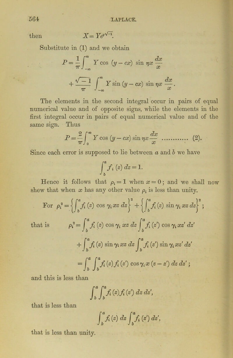 then X= Ye^-\ Substitute in (1) and we obtain P = ^ J Y cos (;y — cx) sin rjx ^ + —~ * f Y sin (y — cx) sin yx —. 7T J -oo The elements in the second integral occur in pairs of equal numerical value and of opposite signs, while the elements in the first integral occur in pairs of equal numerical value and of the same sign. Thus P — — I Y cos (y — cx) sin yx — 7T X (2). Since each error is supposed to lie between a and b we have [ fiiz)dz = l. J b Hence it follows that p£ = 1 when x = 0; and we shall now shew that when x has any other value pt is less than unity. For = | J^f 0) cos ffixzdz^ + j ^ f (s) sin y£ xz c?sj ; ra ra that is p? = I (z) cos % xz dz f (s') cos y£ xz' dz' Jb J b ra ra + | f (z) sin 7* %zdz J f (s') sin % ccs' t?s' = Ib lb ® ^ ^ C°S Z) dz dz * and this is less than [ f fOO/OO&dz’, Jb Jb that is less than Jb f f) dz fbfi (*') that is less than unity.