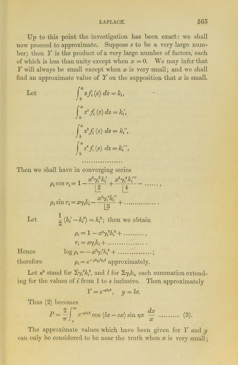 Up to this point the investigation has been exact: we shall now proceed to approximate. Suppose s to be a very large num- ber; then Y is the product of a very large number of factors, each of which is less than unity except when x — 0. We may infer that Fwill always be small except when x is very small; and we shall find an approximate value of Y on the supposition that x is small. ra Let 2: fi (z) dz = hi, J b [ z2f(?)dz = kl, J b [az3fi(z)dz = ki, J b f z\f iz) dz = hi', J b Then we shall have in converging series - x2y?kl x'ytk! , x3%3ki Pi sm = xryjci jj— + 1 Let ^ (&/ —ki) = h?) then we obtain Pi = 1 - afyfh? + > r{ = xyjci + Hence log pt = - x2y*h? + ; therefore pt = approximately. Let ac2 stand for Syfh2, and l for XyM, each summation extend- ing for the values of i from 1 to s inclusive. Then approximately Y = e-*2*2, y lx. Thus (2) becomes J? = — f e~K'x2 cos (lx — ex') sin yx — (3). 7r J 0 x The approximate values which have been given for Y and y can only be considered to be near the truth when x is very small;