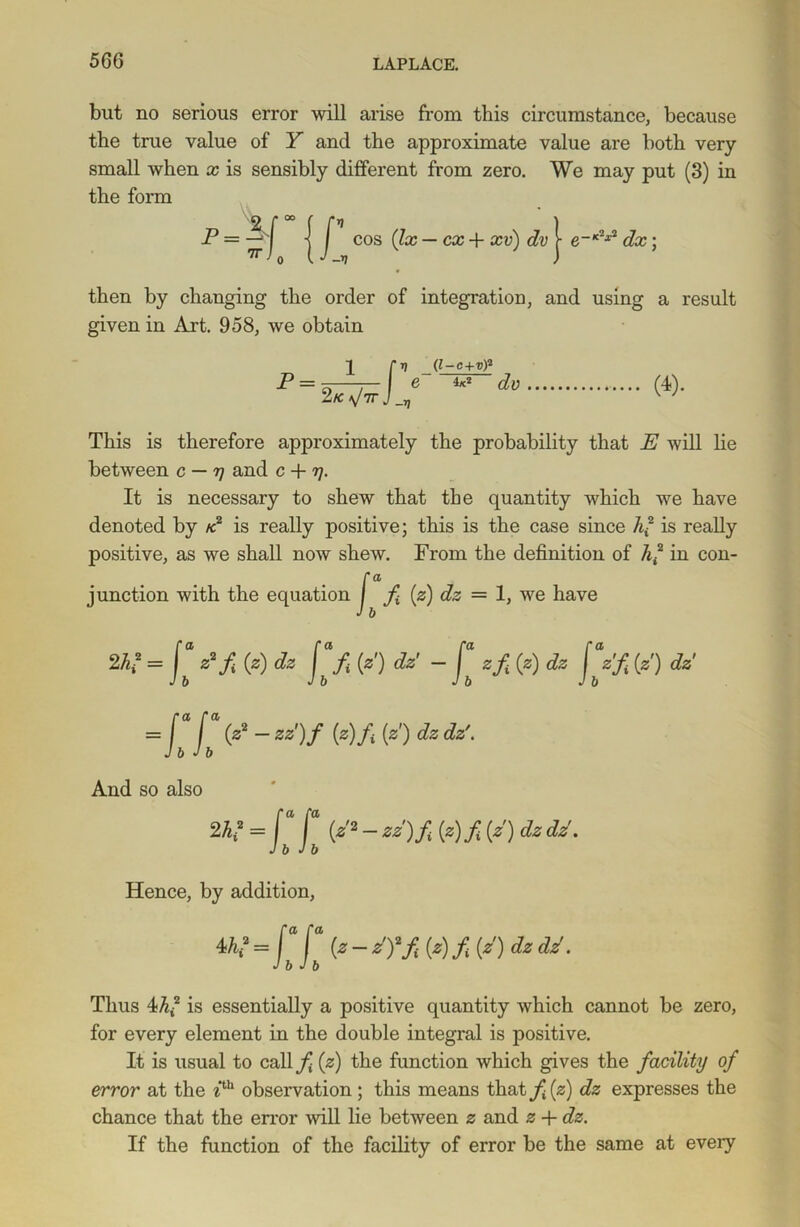 but no serious error will arise from this circumstance, because the true value of Y and the approximate value are both very- small when x is sensibly different from zero. We may put (3) in the form cos (lx — cx + xv) dv yx. then by changing the order of integration, and using a result given in Art. 958, we obtain 2 fv (l-c+v)2 P = JT — e I*-2 dv ] _ v This is therefore approximately the probability that E will lie between c — r) and c + rj. It is necessary to shew that the quantity which we have denoted by k is really positive; this is the case since A2 is really positive, as we shall now shew. From the definition of 7q2 in con- junction with the equation f f (z) dz = 1, we have J b 2K = Jb Pf 0) dz f [z') dz' - zfi (z) dz fbzf (z) dz Z2 - zz')f (z)fi (z) dz dz\ And so also 242 = ( [ (z2 - zz)f (z) f (z) dz dz. Jb Jb Hence, by addition, 4 K=faja (z-z'yfi(z)fi(z')dzdzf. J b J b Thus 4A2 is essentially a positive quantity which cannot be zero, for every element in the double integral is positive. It is usual to caliyj (z) the function which gives the facility of error at the 7th observation; this means that f (z) dz expresses the chance that the error will lie between z and z + dz. If the function of the facility of error be the same at every
