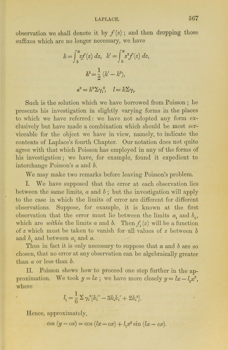 observation we shall denote it by f (z) ; and then dropping those suffixes which are no longer necessary, we have *! = 7t* 57,*, l = Such is the solution which we have borrowed from Poisson ; he presents his investigation in slightly varying forms in the places to which we have referred: we have not adopted any form ex- clusively but have made a combination which should be most ser- viceable for the object we have in view, namely, to indicate the contents of Laplace’s fourth Chapter. Our notation does not quite agree with that which Poisson has employed in any of the forms of his investigation; we have, for example, found it expedient to interchange Poisson’s a and b. We may make two remarks before leaving Poisson’s problem. I. We have supposed that the error at each observation lies between the same limits, a and b; but the investigation will apply to the case in which the limits of error are different for different observations. Suppose, for example, it is known at the first observation that the error must lie between the limits ax and blt which are within the limits a and b. Then (z) will be a function of z which must be taken to vanish for all values of z between b and bx and between al and a. Thus in fact it is only necessary to suppose that a and b are so chosen, that no error at any observation can be algebraically greater than a or less than b. II. Poisson shews how to proceed one step further in the ap- proximation. We took y — lx ; we have more closely y—lx — l^x3, where i, = lt^[K-3hk; + 2k?}. Hence, approximately, cos (y — cx) = cos (lx — cx) + l{x2 sin (lx — cx).