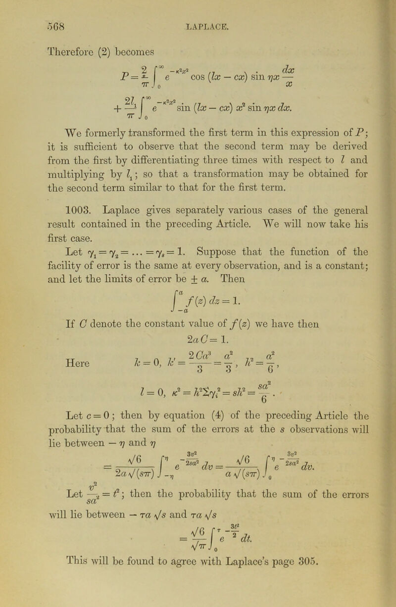 Therefore (2) becomes 77 2 r go I n . . dx P=*- e cos [lx — cx) sm 7]x —- 7T J 0 X +?ir -K2X2 . ,7 v e sm [lx — cx) x2 sin rjx dx. 7T Jo We formerly transformed the first term in this expression of P; it is sufficient to observe that the second term may be derived from the first by differentiating three times with respect to l and multiplying by \; so that a transformation may be obtained for the second term similar to that for the first term. 1003. Laplace gives separately various cases of the general result contained in the preceding Article. We will now take his first case. Let 7j = 72= ... =7*= 1. Suppose that the function of the facility of error is the same at every observation, and is a constant; and let the limits of error be + a. Then If C denote the constant value of f(z) we have then 2aC= 1. Here Jc = 0, Jc = 2 CP 3 1 = 0, P = ldt^=sP = sa 6 ‘ Let c = 0 ; then by equation (4) of the preceding Article the probability that the sum of the errors at the s observations will lie between — 77 and rj a/6 2a a/(sir) J -v v 3v2 2sa2 dv V6 a V (s7r) v - 3v0- 2 sa,'2 dv. v Let —-2 = f; then the probability that the sum of the errors SCI/ will lie between — ra \/s and tci T — e 3£ 2 dt. = VG[t V77 J 0' This will be found to agree with Laplace’s page 305.