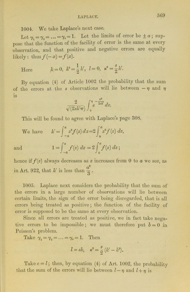 1004. We take Laplace’s next case. Let y =ry2= ... =7, = 1. Let the limits of error he + a ; sup- pose that the function of the facility of error is the same at every observation, and that positive and negative errors are equally likely: thus/(—a:) =f[x). Here k.— 0, h2 = ej ^ ^= K =^c • By equation (4) of Article 1002 the probability that the sum of the errors at the s observations will lie between — 77 and 77 is V(2s/c,7r) J 0 This will be found to agree with Laplace’s page 308. We have k'= [ z2f(z)dz=2 I z2f{z)dz, J -a Jo and 1 = [ f{z) dz = 2 j f(z) dz; J -a J 0 hence if f{z) always decreases as z increases from 0 to a we see, as a2 in Art. 922, that Jc' is less than . 1005. Laplace next considers the probability that the sum of the errors in a large number of observations will lie between certain limits, the sign of the error being disregarded, that is all errors being treated as positive; the function of the facility of error is supposed to be the same at every observation. Since all errors are treated as positive, we in fact take nega- tive errors to be impossible; we must therefore put b = 0 in Poisson’s problem. Take y1 = y2 = ... = y8 = 1. Then l = sh, K2=~(k'-Id). Take c = l; then, by equation (4) of Art. 1002, the probability that the sum of the errors will lie between l — rj and Z + 77 is
