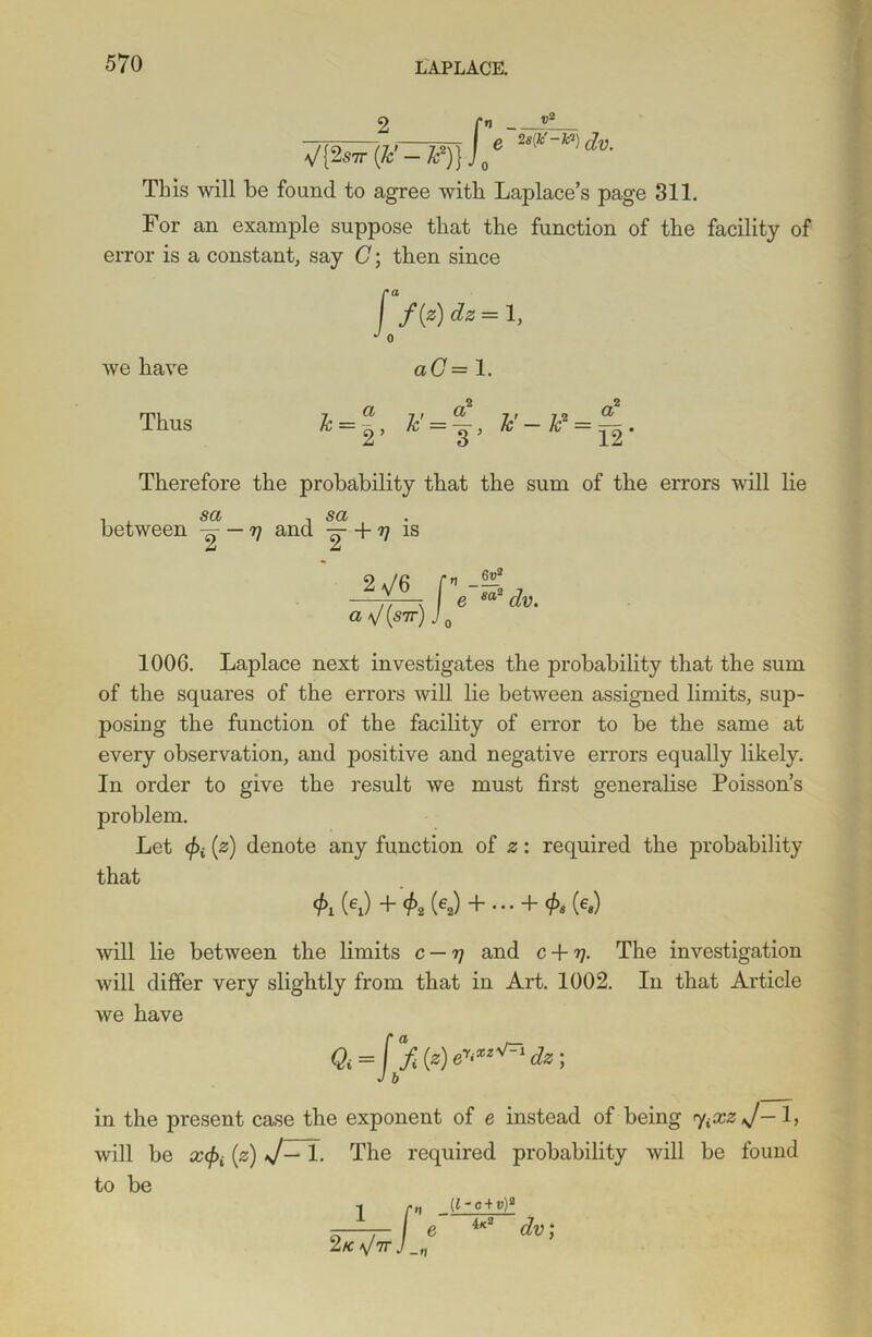 ; r V{2«r (*--*?)},, e 2s'tf~k?) c]v_ This will be found to agree with Laplace’s page 311. For an example suppose that the function of the facility of error is a constant, say C; then since f /(«) dz = 1, d A we have Thus aC = 1. 2 2 7, __ a y — — y _ p — _ 2’ 3 ’ 12* Therefore the probability that the sum of the errors will lie i 5^ -I SCt > between — rj and — + 77 is 2^6 ay/(sir)J 0 6u2 sas 1006. Laplace next investigates the probability that the sum of the squares of the errors will lie between assigned limits, sup- posing the function of the facility of error to be the same at every observation, and positive and negative errors equally likely. In order to give the result we must first generalise Poisson’s problem. Let </>i [z] denote any function of z: required the probability that 4>i (ei) + $2 (6a) + ... + $« (e«) will lie between the limits c — tj and c + rj. The investigation will differ very slightly from that in Art. 1002. In that Article we have Qi = ffi (*) J b V=i dz; in the present case the exponent of e instead of being <y.XzJ— 1, will be x(f>i [z) J— 1. The required probability will be found to be 2 k V if (l-c+v)2 e 4k2 dv;