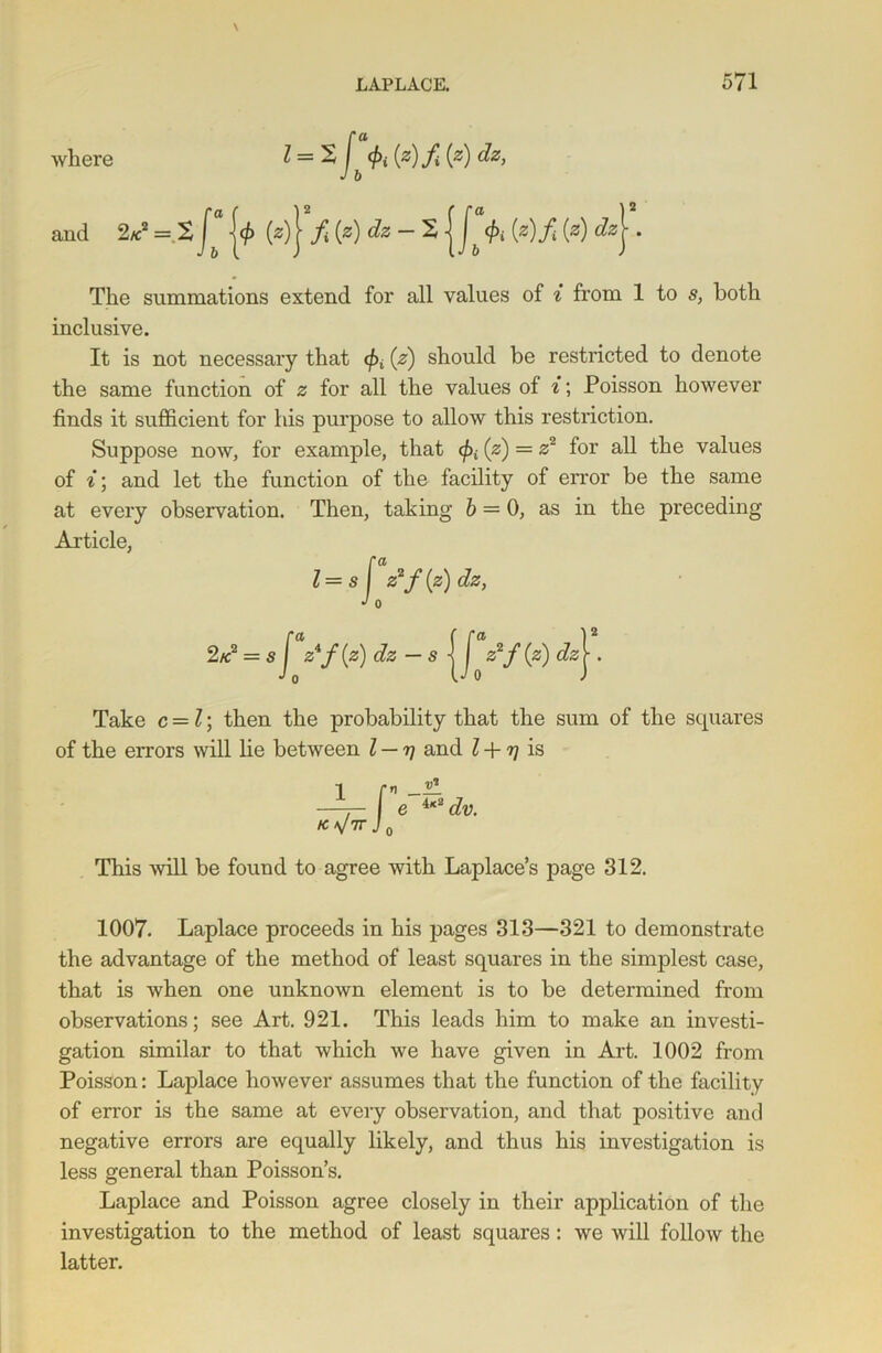 where 1=2 </>i {z)f {z) dz, J b and 2/c2 = 2 j<£ (z) J f{z)dz-2 | J^ </>i (z)f (a) dzj . The summations extend for all values of i from 1 to s, both inclusive. It is not necessary that (pi (z) should be restricted to denote the same function of z for all the values of i\ Poisson however finds it sufficient for his purpose to allow this restriction. Suppose now, for example, that fa (z) = z2 for all the values of i\ and let the function of the facility of error be the same at every observation. Then, taking 6 = 0, as in the preceding Article, Take c = l; then the probability that the sum of the squares of the errors will lie between l — r\ and l + rj is 1 K^7T V1 e 4x2 dv. This will be found to agree with Laplace’s page 312. 1007. Laplace proceeds in his pages 313—321 to demonstrate the advantage of the method of least squares in the simplest case, that is when one unknown element is to be determined from observations; see Art. 921. This leads him to make an investi- gation similar to that which we have given in Art. 1002 from Poisson: Laplace however assumes that the function of the facility of error is the same at every observation, and that positive and negative errors are equally likely, and thus his investigation is less general than Poisson’s. Laplace and Poisson agree closely in their application of the investigation to the method of least squares: we will follow the latter.