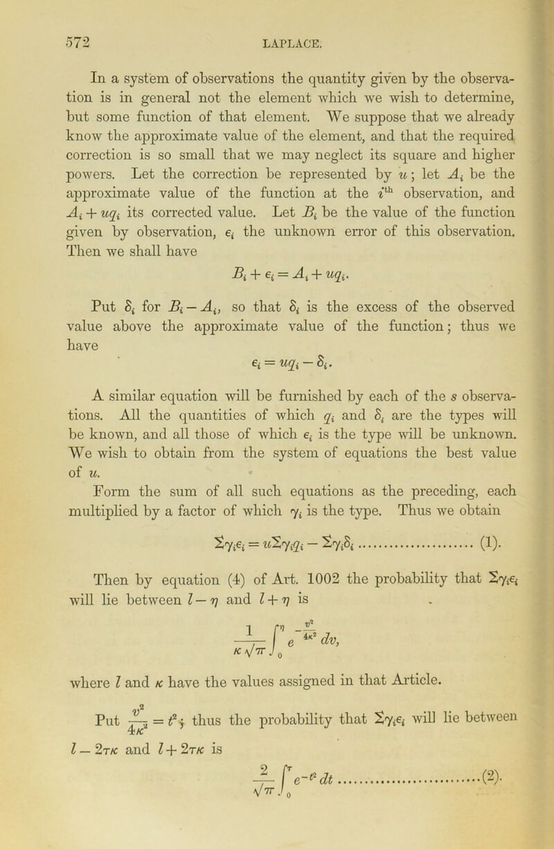 In a system of observations the quantity given by the observa- tion is in general not the element which we wish to determine, but some function of that element. We suppose that we already know the approximate value of the element, and that the required correction is so small that we may neglect its square and higher powers. Let the correction be represented by u; let A£ be the approximate value of the function at the ith observation, and At + Ufa its corrected value. Let Bt be the value of the function given by observation, e£ the unknown error of this observation. Then we shall have T = Ai + Ufa. Put S; for Bi — Ai} so that S£ is the excess of the observed value above the approximate value of the function; thus we have ei = icfa-8i. A similar equation will be furnished by each of the s observa- tions. All the quantities of which y£ and are the types will be known, and all those of which e£ is the type will be unknown. We wish to obtain from the system of equations the best value of u. Form the sum of all such equations as the preceding, each multiplied by a factor of which y£ is the type. Thus we obtain = uXfafa - £S£ (1). Then by equation (4) of Art. 1002 the probability that 2y£e£ will lie between l — rj and l + rj is where l and k have the values assigned in that Article. Put —-{ =t2y thus the probability that 2y£e£ will lie between TC K l — 2t/c and l + 2tk is