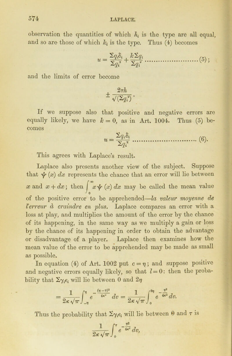 observation the quantities of which 7^ is the type are all equal, and so are those of which 7q is the type. Thus (4) becomes u = IqA Tclqi + 2** (5); and the limits of error become 2 rli -7W)' if we suppose also that positive and negative errors are equally likely, we have 1c = 0, as in Art. 1004. Thus (5) be- comes (6). This agrees with Laplace’s result. Laplace also presents another view of the subject. Suppose that y\r (x) dx represents the chance that an error will lie between x and x + dx\ then I %yjr (x) dx may be called the mean value ' 0 of the positive error to be apprehended—la valeur moyenne de Terr ear d craindre en ‘plus. Laplace compares an error with a loss at play, and multiplies the amount of the error by the chance of its happening, in the same way as we multiply a gain or loss by the chance of its happening in order to obtain the advantage or disadvantage of a player. Laplace then examines how the mean value of the error to be apprehended may be made as small as possible. In equation (4) of Art. 1002 put c = rj; and suppose positive and negative errors equally likely, so that 7=0: then the proba- bility that will lie between 0 and 2y 1 pt - 2k \Itt J _v (v-y)3 iK‘ dv = l r2 2k \]TV J0 e iK’2 dv. Thus the probability that will lie between 0 and r is 2k *JttJ o