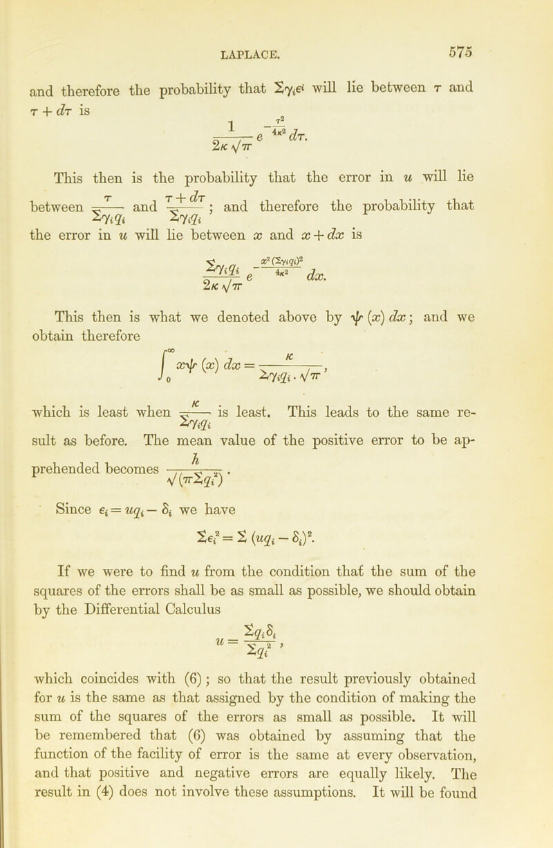 and therefor© the probability that & will lie between t and t -4- d/T is 1 2 K a/7T e 4*2 dr. This then is the probability that the error in u will lie between - and the error in u will lie between x and x + dx is T j ~ d,T • • -g-- ; and therefore the probability that 2 K *J7T x2 (Sy.gi)2 e 4x2 dx. This then is what we denoted above by -yjr (x) dx; obtain therefore K and we which is least when ^ is least. This leads to the same re- suit as before. The mean value of the positive error to be ap- prehended becomes ,, . Since e* = uqi — St we have If we were to find u from the condition that the sum of the squares of the errors shall be as small as possible, we should obtain by the Differential Calculus u = which coincides with (6); so that the result previously obtained for u is the same as that assigned by the condition of making the sum of the squares of the errors as small as possible. It will be remembered that (6) was obtained by assuming that the function of the facility of error is the same at every observation, and that positive and negative errors are equally likely. The result in (4) does not involve these assumptions. It will be found