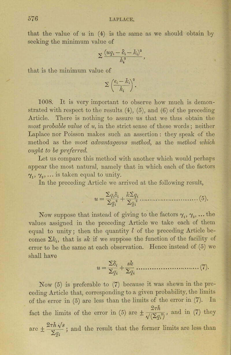that the value of u in (4) is the same as we should obtain by seeking the minimum value of v (“A kf 24 h? that is the minimum value of 1008. It is very important to observe how much is demon- strated with respect to the results (4), (5), and (6) of the preceding Article. There is nothing to assure us that we thus obtain the most probable value of u, in the strict sense of these words; neither Laplace nor Poisson makes such an assertion : they speak of the method as the most advantageous method, as the method which ought to be preferred. Let us compare this method with another which would perhaps appear the most natural, namely that in which each of the factors 7j, 72,... is taken equal to unity. In the preceding Article we arrived at the following result, Zg& Ictgj U ~ Xq? + %2 (5). Now suppose that instead of giving to the factors y2, ... the values assigned in the preceding Article we take each of them equal to unity; then the quantity l of the preceding Article be- comes 2/q, that is sic if we suppose the function of the facility of error to be the same at each observation. Hence instead of (5) we shall have u = tSi 2a (*)• Now (5) is preferable to (7) because it was shewn in the pre- ceding Article that, corresponding to a given probability, the limits of the error in (5) are less than the limits of the error in (7). In 2 rh fact the limits of the error in (5) are + sj > an<^ (^) they are ± • an(l the result that the former limits are less than 2a