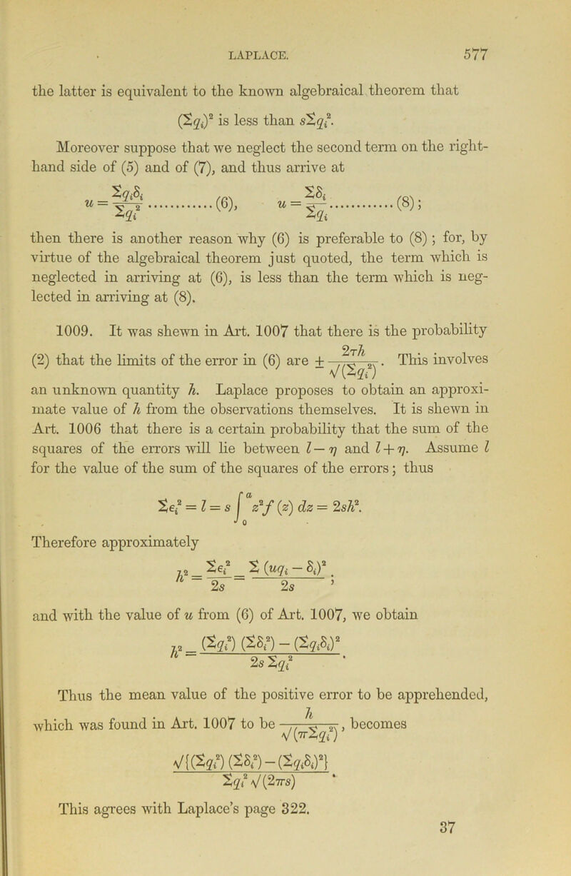 the latter is equivalent to the known algebraical theorem that (2g<)2 is less than s2gi2. Moreover suppose that we neglect the second term on the right- hand side of (5) and of (7), and thus arrive at u _ ~ (6), u = (8); then there is another reason why (6) is preferable to (8); for, by virtue of the algebraical theorem just quoted, the term which is neglected in arriving at (6), is less than the term which is neg- lected in arriving at (8). 1009. It was shewn in Art. 1007 that there is the probability . This involves an unknown quantity h. Laplace proposes to obtain an approxi- mate value of h from the observations themselves. It is shewn in Art. 1006 that there is a certain probability that the sum of the squares of the errors will lie between l — rj and l + rj. Assume l for the value of the sum of the squares of the errors; thus (2) that the limits of the error in (6) are 4- dz = 2 sh2. Therefore approximately 2s 2 (uqt - Sd2. 2s and with the value of u from (6) of Art. 1007, we obtain „ (tqt) (28?) - (2q&)‘ 2s % ? Thus the mean value of the positive error to be apprehended, which was found in Art. 1007 to be h V(vr2yt2) V{(2gi2)(2Si2)-(2yA)2} 2gi2V(27rs) This agrees with Laplace’s page 322. , becomes 37