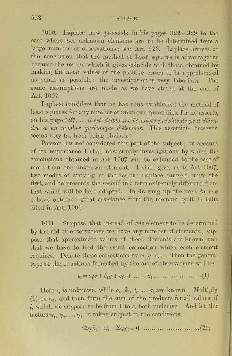 1010. Laplace now proceeds in his pages 322—329 to the case where two unknown elements are to he determined from a large number of observations; see Art. 923. Laplace arrives at the conclusion that the method of least squares is advantageous because the results which it gives coincide with those obtained by making the mean values of the positive errors to be apprehended as small as possible; the investigation is very laborious. The same assumptions are made as we have stated at the end of Art, 1007. Laplace considers that he has thus established the method of least squares for any number of unknown quantities, for he asserts, on his page 327, ... il est visible que Vanalyseprecddentepeut s’eten- dre a un nombre quelconque d’Siemens. This assertion, however, seems very far from being obvious.) Poisson has not considered this part of the subject; on account of its importance I shall now supply investigations by which the conclusions obtained in Art. 1007 will be extended to the case of more than one unknown element. I shall give, as in Art. 1007, two modes of arriving at the result; Laplace himself omits the first, and he presents the second in a form extremely different from that which will be here adopted. In drawing up the next Article I have obtained great assistance from the memoir by R. L. Ellis cited in Art. 1001. 1011. Suppose that instead of one element to be determined by the aid of observations we have any number of elements; sup- pose that approximate values of these elements are known, and that we have to find the small correction which each element requires. Denote these corrections by x, y, z,... Then the general type of the equations furnished by the aid of observations will be ei = aix + biy + ciz+ ... -qt (1). Here e; is unknown, while au biy ciy ... q{ are known. Multiply (1) by 7;, and then form the sum of the products for all values of ?*, which we suppose to be from 1 to s, both inclusive. And let the factors yl} 72, ... 7, be taken subject to the conditions '^7A= 0, SytCi=0, (2);