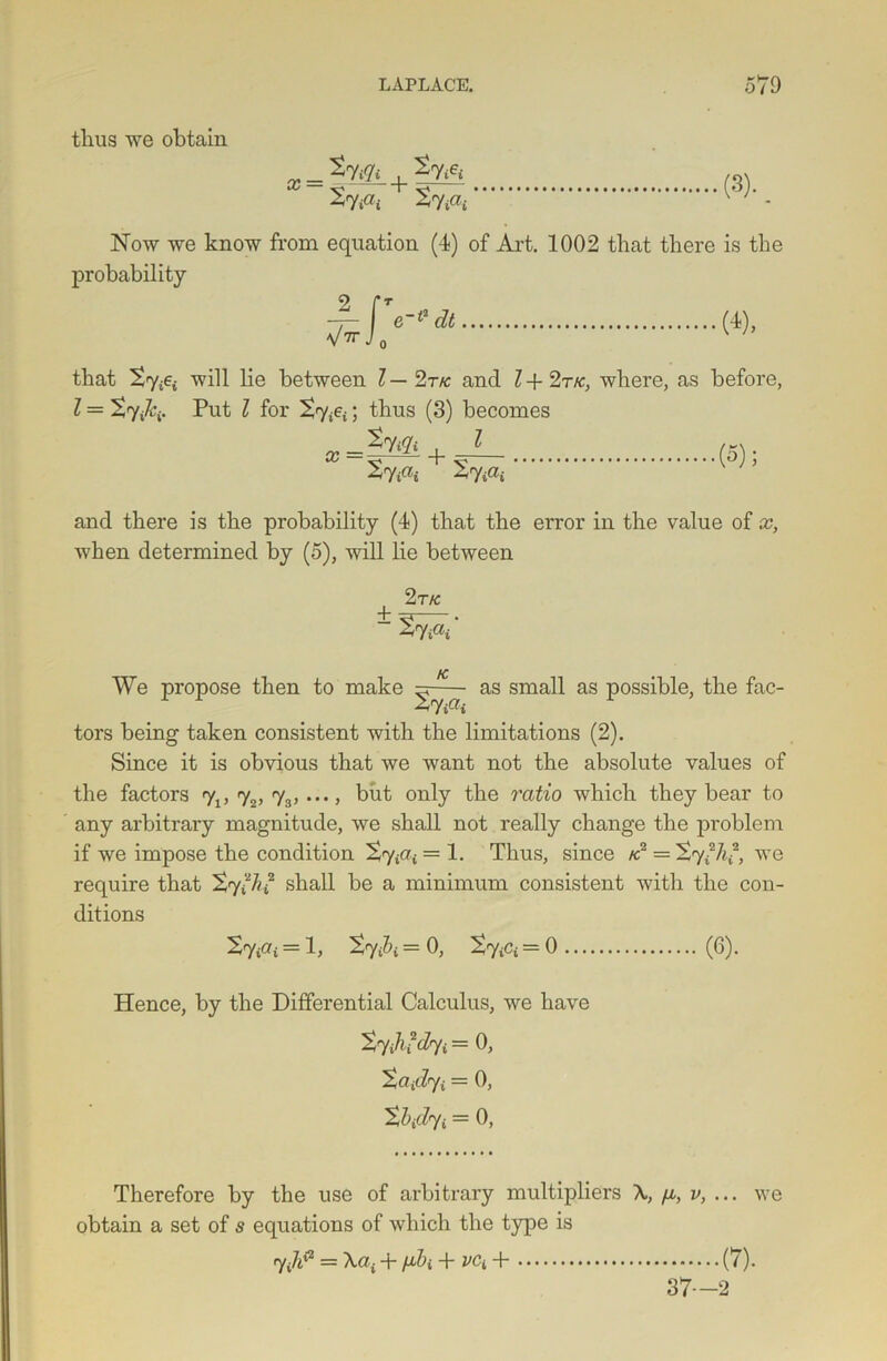 thus we obtain StPi S7i«i v * Now we know from equation (4) of Art. 1002 that there is the probability (4)- that ’t'YiGi will lie between l — 2t/c and l + 2r/c, where, as before, l = ^ryiki. Put l for £7&; thus (3) becomes a;=|M+ z ( St iOi S7 iU£ and there is the probability (4) that the error in the value of x, when determined by (5), will lie between 2 TK ± ty&t' K> We propose then to make as small as possible, the fac- tors being taken consistent with the limitations (2). Since it is obvious that we want not the absolute values of the factors <y1, t2, t3, ..., but only the ratio which they bear to any arbitrary magnitude, we shall not really change the problem if we impose the condition £7^ = 1. Thus, since k? = S7we require that ^7 “A*2 shall be a minimum consistent with the con- ditions = 1, = 0, tviCi = 0 (6). Hence, by the Differential Calculus, we have tjihfdyi = 0, Xaidji = 0, Xbidji = 0, Therefore by the use of arbitrary multipliers \, fi, v, ... we obtain a set of s equations of which the type is 7 = \ai + fj,bi + vCi+ (7). 37—2