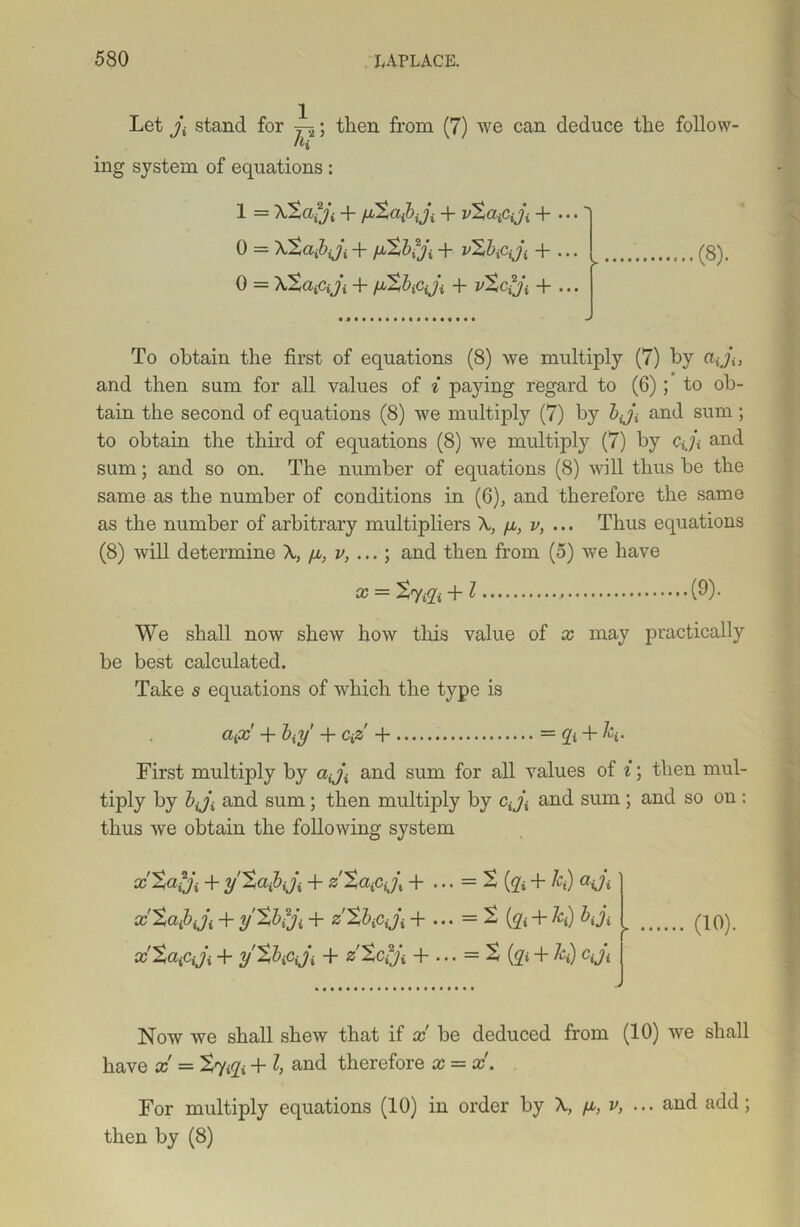 Let j\ stand for 1 then from (7) we can deduce the follow- ing system of equations: 1 = + vtaiCiji + • • •' 0 = Xtafiji + /jSbfji + vXbiCiji + ... 0 = XtciiCiji + fjbtbicji + vtciji + ... (8). To obtain the first of equations (8) we multiply (7) by aji, and then sum for all values of i paying regard to (6) ; to ob- tain the second of equations (8) we multiply (7) by bji and sum; to obtain the third of equations (8) we multiply (7) by cji and sum; and so on. The number of equations (8) will thus be the same as the number of conditions in (6), and therefore the same as the number of arbitrary multipliers \ /x, v, ... Thus equations (8) will determine \ [x, v, ... \ and then from (5) we have x = tviZi + l (9)- We shall now shew how this value of x may practically be best calculated. Take s equations of which the type is ciiX + bitf + CiZ + = + /q. First multiply by aiji and sum for all values of i; then mul- tiply by bji and sum; then multiply by cj] and sum; and so on: thus we obtain the following system xtafji + y'tafiiji + z'tafiijt + • • • = t (ji + k) adi xXciibJi + y’tbiji + zXbiCiji + ... = 2 (g« + &() bji ^ xXafiji + y'tbiCiji, + z’tciji + ... =t (qi + h) cji (10). Now we shall shew that if x be deduced from (10) we shall have x = Sy+ l, and therefore x = x. For multiply equations (10) in order by A, fx, v, ... and add; then by (8)