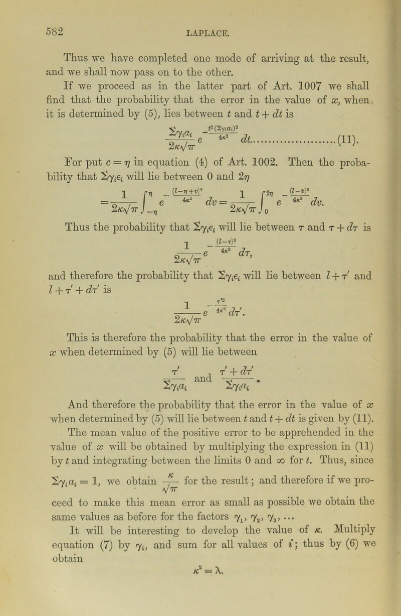Thus we have completed one mode of arriving at the result, and we shall now pass on to the other. If we proceed as in the latter part of Art. 1007 we shall find that the probability that the error in the value of x, when it is determined by (5), lies between t and t + dt is ^(SviOi)2 e 4*2 dt. (11). For put c — t] in equation (4) of Art. 1002. Then the proba- bility that will lie between 0 and 2r\ =— r 2k^tt J _r (1-V+V)° L_ f 2 k\J 7r J ( 2tj _ (l~v)2 4k2 dv. 4x2 dv 7] ZK>\J 7T J o Thus the probability that £7^ will lie between r and r + dr is 1 (*-*)» e 4x2 dr, 2.K\J 7T and therefore the probability that Xy^i will lie between l + r and l + t + dr is 1 e 4x2 c?r. This is therefore the probability that the error in the value of x when determined by (5) will lie between r , t + dr ^ — and ■ ^ • ^7 iai ^7iai And therefore the probability that the error in the value of x when determined by (5) will lie between t and t + dt is given by (11). The mean value of the positive error to be apprehended in the value of x will be obtained by multiplying the expression in (11) by t and integrating between the limits 0 and oo for t. Thus, since Vy.a. — i} we obtain for the result; and therefore if we pro- V 7T ceed to make this mean error as small as possible we obtain the same values as before for the factors yL, y2, 73, ... It will be interesting to develop the value of k. Multiply equation (7) by yu and sum for all values of i; thus by (6) we obtain K* = X.