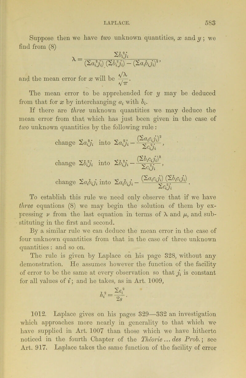 Suppose then we have two unknown quantities, x and v ; we find from (8) Wjd &>h'd - (WJ,)’’ and the mean error for x will be yx y 7r' The mean error to be apprehended for y may be deduced from that for x by interchanging at with 5*. If there are three unknown quantities we may deduce the mean error from that which has just been given in the case of two unknown quantities by the following rule : change %a?ji into ’2a?ji • (XOj CjjiY change Xbfji into , ZCiji change %a^iji into To establish this rule we need only observe that if we have three equations (8) we may begin the solution of them by ex- pressing v from the last equation in terms of X and fx, and sub- stituting in the first and second. By a similar rule we can deduce the mean error in the case of four unknown quantities from that in the case of three unknown quantities : and so on. The rule is given by Laplace on his page 328, without any demonstration. He assumes however the function of the facility of error to be the same at every observation so that j\ is constant for all values of i; and he takes, as in Art. 1009, 1012. Laplace gives on his pages 329—332 an investigation which approaches more nearly in generality to that which we have supplied in Art. 1007 than those which we have hitherto noticed in the fourth Chapter of the ThSorie... des Prob.; see Art. 917. Laplace takes the same function of the facility of error