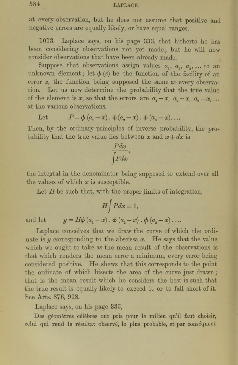 at every observation, but be does not assume that positive and negative errors are equally likely, or have equal ranges. 1013. Laplace says, on his page 333, that hitherto he has been considering observations not yet .made; but he will now consider observations that have been already made. Suppose that observations assign values av a2, a ... to an unknown element; let (/> (z) be the function of the facility of an error z, the function being supposed the same at every observa- tion. Let us now determine the probability that the true value of the element is x, so that the errors are ax — x, a2 — x, a3 — x,... at the various observations. Let P = (j> — x). <p (a2 — x). </> (a3 — x).... Then, by the ordinary principles of inverse probability, the pro- bability that the true value lies between x and x + dx is Pdx Jpdx’ the integral in the denominator being supposed to extend over all the values of which x is susceptible. Let II be such that, with the proper limits of integration, HJ Pdx — 1, and let y = H<f> (cq — x) . (f> (a2 — x) . $ (a3 — x). ... Laplace conceives that we draw the curve of which the ordi- nate is y corresponding to the abscissa x. He says that the value which we ought to take as the mean result of the observations is that which renders the mean error a minimum, every error being considered positive. He shews that this corresponds to the point the ordinate of which bisects the area of the curve just drawn; that is the mean result which he considers the best is such that the true result is equally likely to exceed it or to fall short of it. See Arts. 876, 918. Laplace says, on his page 335, Des geometres celebres ont pris pour le milieu qu’il faut choisir, celui qui rend le resultat observe, le plus probable, et par consequent