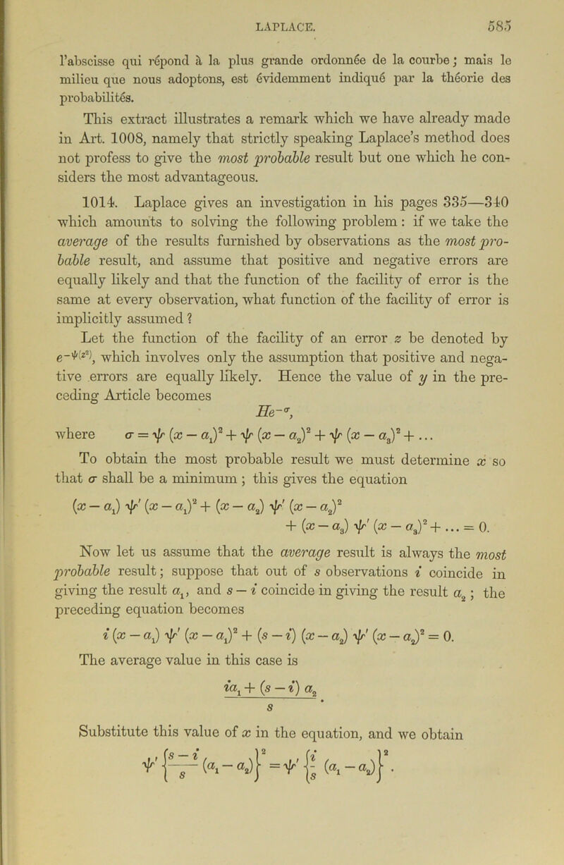 l’abscisse qui reponcl tl la plus grande ordonnee de la courbe; mais le milieu que nous adoptons, est 6videmment indiqu6 par la tbeorie des probabilites. This extract illustrates a remark which we have already made in Art. 1008, namely that strictly speaking Laplace’s method does not profess to give the most probable result hut one which he con- siders the most advantageous. 1014. Laplace gives an investigation in his pages 335—310 which amounts to solving the following problem: if we take the average of the results furnished by observations as the most pro- bable result, and assume that positive and negative errors are equally likely and that the function of the facility of error is the same at every observation, what function of the facility of error is implicitly assumed ? Let the function of the facility of an error z be denoted by e-Wz2), which involves only the assumption that positive and nega- tive errors are equally likely. Hence the value of y in the pre- ceding Article becomes He-*, where o- — ^\r[x — aj2 + yjr (x — a2)2 + y]r (x — a3)2 -f ... To obtain the most probable result we must determine x so that a shall be a minimum ; this gives the equation {x - a,) (x - aj2 +(x- a2) -f (x - a2f + (*-«„) P (x ~ °s)2 + ••• = 0. Now let us assume that the average result is always the most probable result; suppose that out of s observations i coincide in giving the result av and s — i coincide in giving the result a2; the preceding equation becomes i (cc - ax) yjr' (x - <q)2 + (s - i) (x - a2) -v/r' (x - a2)2 = 0. The average value in this case is iax + (s — i) a2 s Substitute this value of x in the equation, and we obtain v ^ ~ = v {s fa -a*)} •