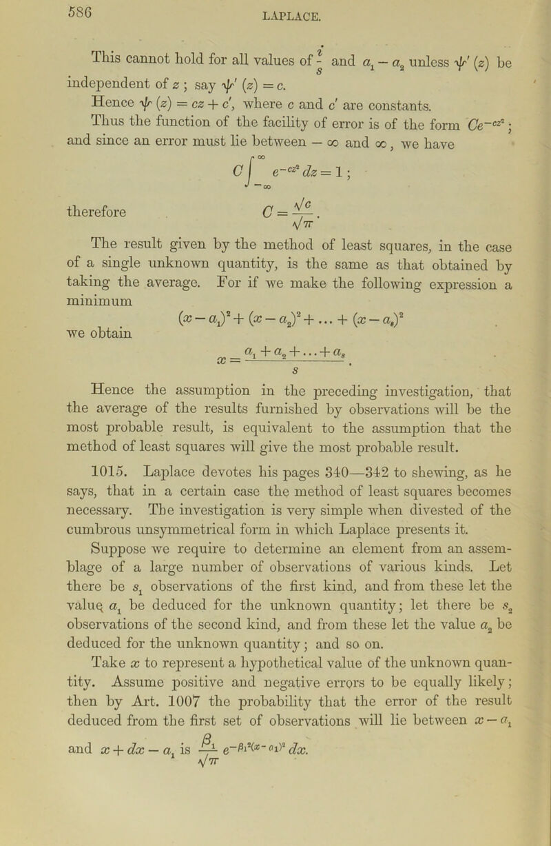 58G This cannot hold for all values of - and <q — a2 unless ^fr' (2) be independent of 2 ; say (2) = c. Hence ^ (2) = 02 + c', where c and c are constants. Thus the function of the facility of error is of the form Ce~cz*; and since an error must lie between — co and co, we have C f e~cz2 dz= 1; j “CO therefore C = . V7r The result given by the method of least squares, in the case of a single unknown quantity, is the same as that obtained by taking the average. For if we make the following exjjression a minimum (x - cq)2 + (x - a2)2 + ... + (x - aa)2 we obtain x = flif a2 + -' + g« s Hence the assumption in the preceding investigation, that the average of the results furnished by observations will be the most probable result, is equivalent to the assumption that the method of least squares will give the most probable result. 1015. Laplace devotes his pages 340—342 to shewing, as he says, that in a certain case the method of least squares becomes necessaiy. The investigation is very simple when divested of the cumbrous unsymmetrical form in which Laplace presents it. Suppose we require to determine an element from an assem- blage of a large number of observations of various kinds. Let there be observations of the first kind, and from these let the valuq cq be deduced for the unknown quantity; let there be s2 observations of the second kind, and from these let the value a2 be deduced for the unknown quantity; and so on. Take x to represent a hypothetical value of the unknown quan- tity. Assume positive and negative errors to be equally likely; then by Art. 1007 the probability that the error of the result deduced from the first set of observations will lie between x — ot o—81 ^(x ” fll)2 /Inn