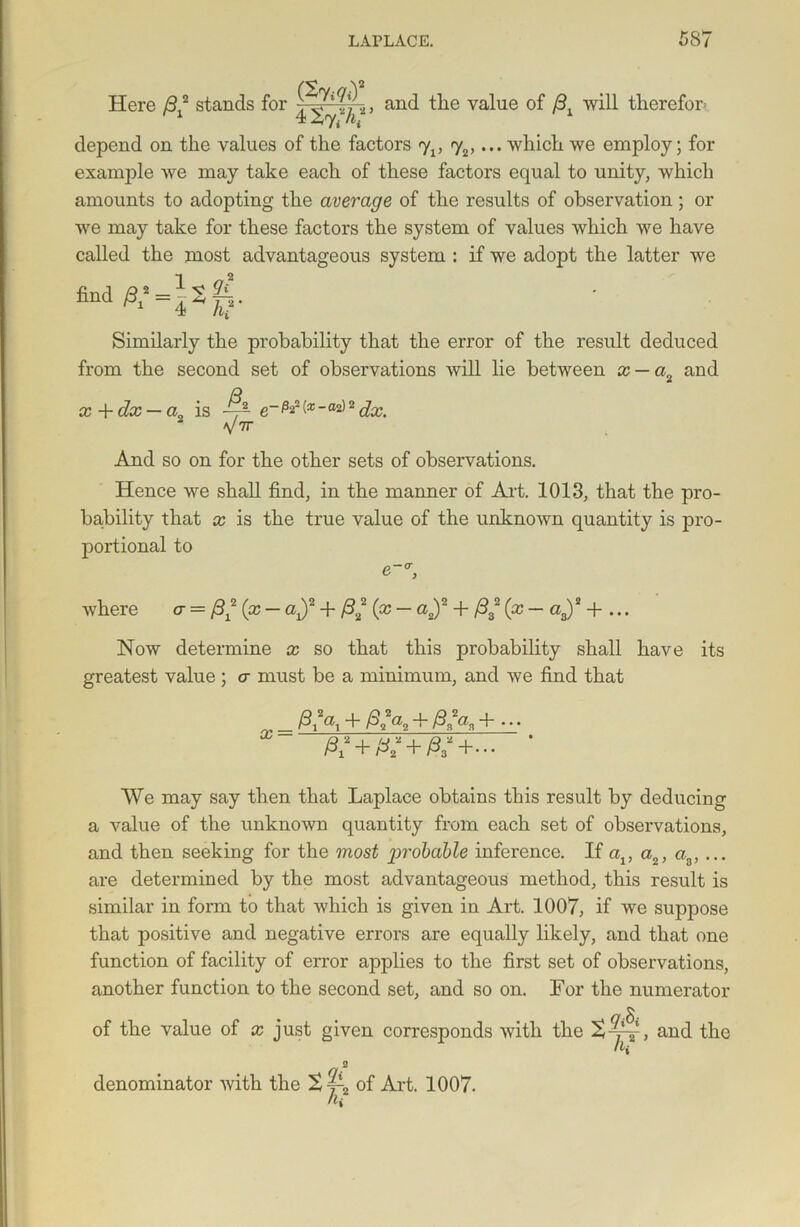 Here /3X2 stands for , and the value of /31 will therefor depend on the values of the factors <y1} 72,... which we employ; for example we may take each of these factors equal to unity, which amounts to adopting the average of the results of observation; or we may take for these factors the system of values which we have called the most advantageous system : if we adopt the latter we Similarly the probability that the error of the result deduced from the second set of observations will lie between x — a„ and x + dx — a, is . V7T e~ P*' - 2 dx. And so on for the other sets of observations. Hence we shall find, in the manner of Art. 1013, that the pro- bability that x is the true value of the unknown quantity is pro- portional to where a = (x — ax)2 + /322 (x — a„)2 + /932 (x— a3)2 + ... Now determine x so that this probability shall have its greatest value; a must be a minimum, and we find that _ + Afa, + /332«s + • • • We may say then that Laplace obtains this result by deducing a value of the unknown quantity from each set of observations, and then seeking for the most g>robable inference. If av a2, aa, ... are determined by the most advantageous method, this result is similar in form to that which is given in Art. 1007, if we suppose that positive and negative errors are equally likely, and that one function of facility of error applies to the first set of observations, another function to the second set, and so on. For the numerator of the value of x just given corresponds with the 2 denominator with the of Art. 1007. h{ gSt hr and the
