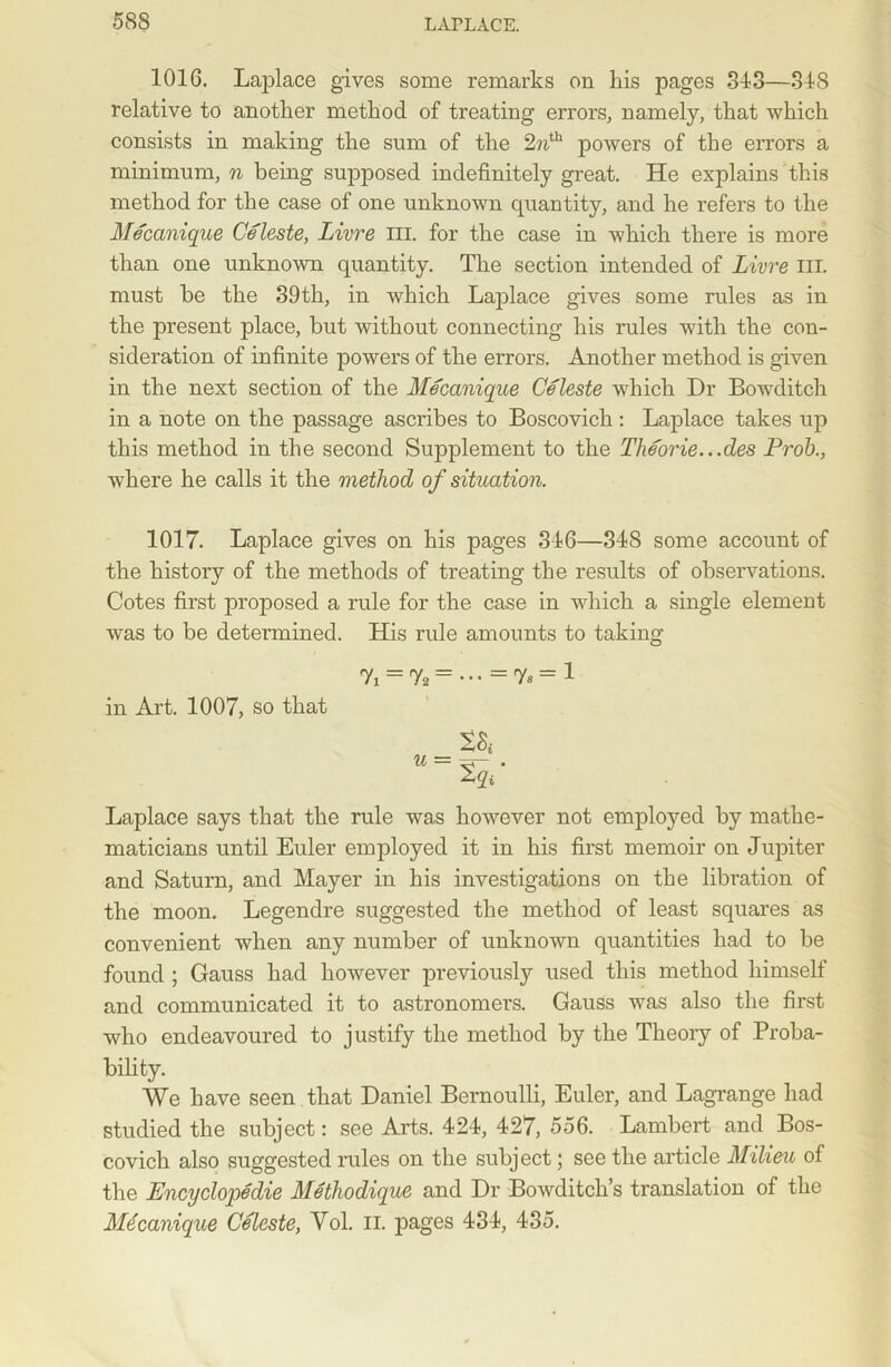 1016. Laplace gives some remarks on kis pages 313—318 relative to another method of treating errors, namely, that which consists in making the sum of the 2nth powers of the errors a minimum, n being supposed indefinitely great. He explains this method for the case of one unknown quantity, and he refers to the Mecanique Celeste, Livre III. for the case in which there is more than one unknown quantity. The section intended of Livre III. must be the 39th, in which Laplace gives some rules as in the present place, but without connecting his rules with the con- sideration of infinite powers of the errors. Another method is given in the next section of the Mecanique Celeste which Dr Bowditch in a note on the passage ascribes to Boscovich : Laplace takes up this method in the second Supplement to the Theorie...des Prob., where he calls it the method of situation. 1017. Laplace gives on his pages 316—318 some account of the history of the methods of treating the results of observations. Cotes first proposed a rule for the case in which a single element was to be determined. His rule amounts to taking in Art. 1007, so that u = tqi' Laplace says that the rule was however not employed by mathe- maticians until Euler employed it in his first memoir on Jupiter and Saturn, and Mayer in his investigations on the libration of the moon. Legendre suggested the method of least squares as convenient when any number of unknown quantities had to be found ; Gauss had however previously used this method himself and communicated it to astronomers. Gauss was also the first who endeavoured to justify the method by the Theory of Proba- bility. We have seen that Daniel Bernoulli, Euler, and Lagrange had studied the subject: see Arts. 421, 427, 556. Lambert and Bos- covich also suggested rules on the subject; see the article Milieu of the Encyclopedic Methodique and Dr Bowditch’s translation of the Mecanique Celeste, Yol. n. pages 434, 435.