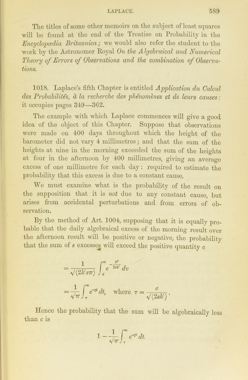 The titles of some other memoirs on the subject of least squares will be found at the end of the Treatise on Probability in the Encyclopaedia Britannica; we would also refer the student to the work by the Astronomer Eoyal On the A Igebraical and Numerical Theory of Errors of Observations and the combination of Observa- tions. 1018. Laplace’s fifth Chapter is entitled Application du Calcid cles Probability's, a la recherche des phenomlnes et de leurs causes : it occupies pages 319—362. The example with which Laplace commences will give a good idea of the object of this Chapter. Suppose that observations were made on 400 days throughout which the height of the barometer did not vary 4 millimetres; and that the sum of the heights at nine in the morning exceeded the sum of the heights at four in the afternoon by 400 millimetres, giving an average excess of one millimetre for each day: required to estimate the probability that this excess is due to a constant cause. We must examine what is the probability of the result on the supposition that it is not due to any constant cause, but arises from accidental perturbations and from errors of ob- servation. By the method of Art. 1004, supposing that it is equally pro- bable that the daily algebraical excess of the morning result over the afternoon result will be positive or negative, the probability that the sum of s excesses will exceed the positive quantity c Hence the probability that the sum will be algebraically less than c is where r = c