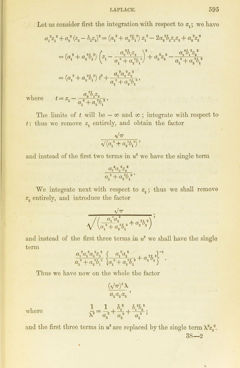 Let us consider first the integration with respect to zx; we have aLZl + a2 (Z2 ~ KZlY = («l“ + a‘IK) Z1 ~ 2a2^1ZlZ2 + a2Z2 a, 2b,zn '2 „ 2„ 2 a2 bx z% = (a2 + a 2/; 2) (z \ 2 1 2 - + a 2z 2 2 27 2 v 1 2 1J V a* + a*bx) 22 ax + a/^2 2 2 2 _ 2 , _ 21 2\ .2 , ®i ^2 “( 1 + 2^ ax + a2bx ’ where t — z • 1 a* + a2 bx The limits of t will be — co and co ; integrate with respect to t: thus we remove zx entirely, and obtain the factor yV V(«b + <V) ’ and instead of the first two terms in u2 we have the single terai ax + Q>%bx ' We integrate next with respect to z2; thus we shall remove z2 entirely, and introduce the factor Vtt Ia2 Kax + a2bx ‘ and instead of the first three terms in u2 we shall have the single term _ 2„ 2„ 2„ 2 ax a? aa z3 ai a2 i „ 27, 2 a'l -f a;bx 21 2 b b2 -1 a* + a*b* Thus we have now on the whole the factor (yV)2 A axa2a3 where i=i,v, w. ^ 2 „ 2 ' 2 „ 2 3 a3 a2 a. and the first three terms in u2 are replaced by the single term A,2z82. 38—2