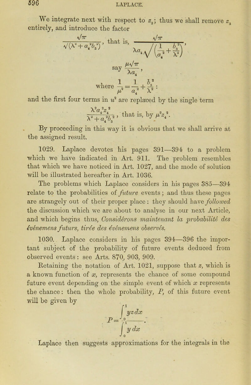 We integrate next with respect to z3; thus we shall remove z3 entirely, and introduce the factor and the first four terms in if are replaced by the single term By proceeding in this way it is obvious that we shall arrive at 1029. Laplace devotes his pages 391—391 to a problem which we have indicated in Art. 911. The problem resembles that which we have noticed in Art. 1027, and the mode of solution will be illustrated hereafter in Art. 1036. relate to the probabilities of future events; and thus these pages are strangely out of their proper place: they should have followed the discussion which we are about to analyse in our next Article, and which begins thus, Considerons maintenant la probability des ivenemens futurs, tirte des evenemens observes. 1030. Laplace considers in his pages 391—396 the impor- tant subject of the probability of future events deduced from observed events: see Arts. 870, 903, 909. Retaining the notation of Art. 1021, suppose that z, which is a known function of x, represents the chance of some compound future event depending on the simple event of which x represents the chance: then the whole probability, P, of this future event will be given by Laplace then suggests approximations for the integrals in the the assigned result. The problems which Laplace considers in his pages 385—391
