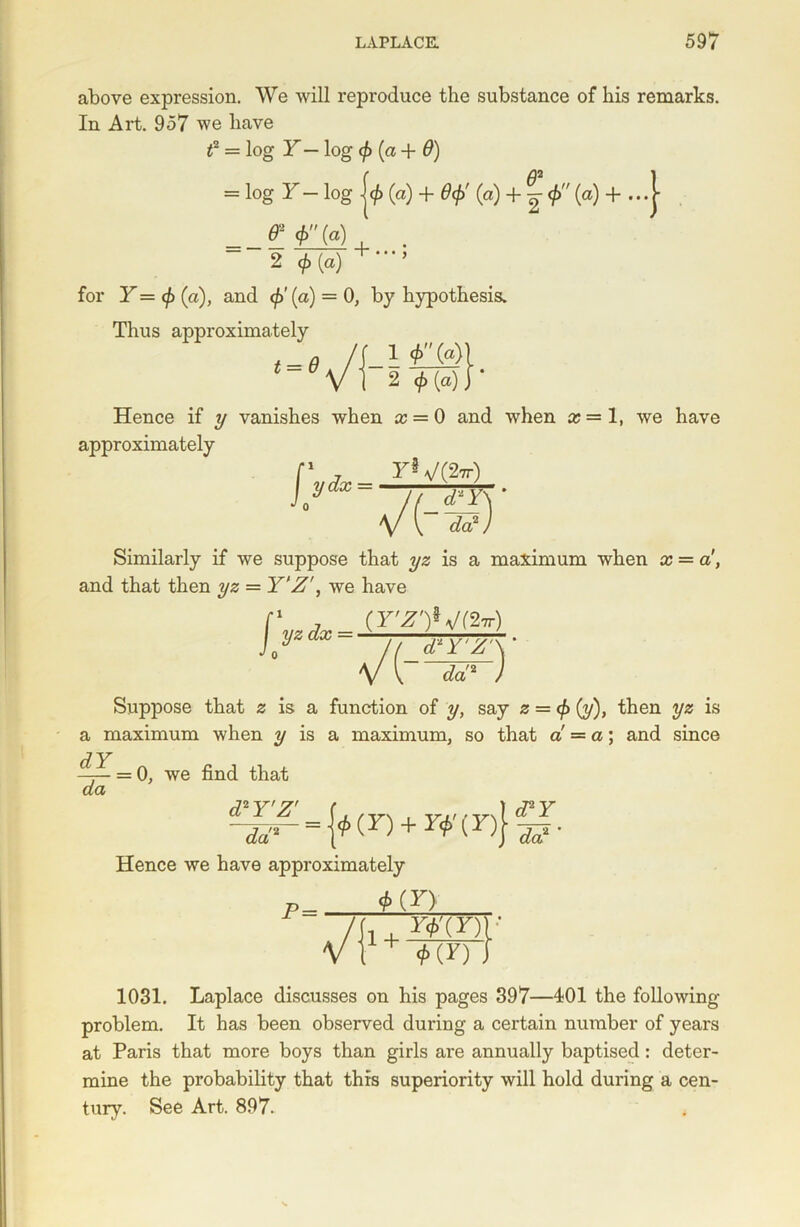 above expression. We will reproduce the substance of his remarks. In Art. 957 we have f = log Y — log (p (a + 9) = log Y-log j<£ (a) + Sep' (a) + <f> (a) + ...| & , . 2 0(a) ’ for Y= (p (a), and 0' (a) = 0, by hypothesis. Thus approximately ‘-Vf 1 0 (a)[ 2 0 (a) j * Hence if y vanishes when a; = 0 and when x=l, we have approximately F5 V(2tt) f ydx = n v't-S) Similarly if we suppose that yz is a maximum when a? = a, and that then yz = Y'Z', we have (Y'Z')*J( &r) fVrfv- (nyw J/ Il d‘Y'Z\ v v <fa'! J Suppose that z is a function of y, say 2 = 0 (y), then yz is a maximum when y is a maximum, so that a = a) and since ^=0, we find that d2rz' <Za'2 £-{*(D + r*'(D}3p. Hence we have approximately p=z__aiii srWi 1031. Laplace discusses on his pages 397—401 the following problem. It has been observed during a certain number of years at Paris that more boys than girls are annually baptised: deter- mine the probability that this superiority will hold during a cen- tury. See Art. 897.