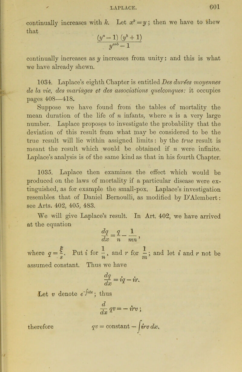 continually increases with 7c. Let xk =y; then wre have to 'shew that (/-P 0/+1) y^-l continually increases as y increases from unity: and this is what we have already shewn. 1034. Laplace’s eighth Chapter is entitled Des durees moyennes de la vie, des manages et des associations quelconques: it occupies pages 408—418. Suppose we have found from the tables of mortality the mean duration of the life of n infants, where n is a very large number. Laplace proposes to investigate the probability that the deviation of this result from what may be considered to be the true result will lie within assigned limits: by the true result is meant the result which would be obtained if n were infinite. Laplace’s analysis is of the same kind as that in his fourth Chapter. 1035. Laplace then examines the effect which would be produced on the laws of mortality if a particular disease were ex- tinguished, as for example the small-pox. Laplace’s investigation resembles that of Daniel Bernoulli, as modified by D’Alembert: see Arts. 402, 405, 483. We will give Laplace’s result. In Art. 402, we have arrived at the equation dq _q 1 dx n mn ’ & , 1 i where q = -. Put i for - , and r for - • and let i and r not be 1 s n m assumed constant. Thus we have dq Tx = t<2~ir' Let v denote e Iid*; thus d TxW=-xrv' qv= constant — lirv dx. fir therefore