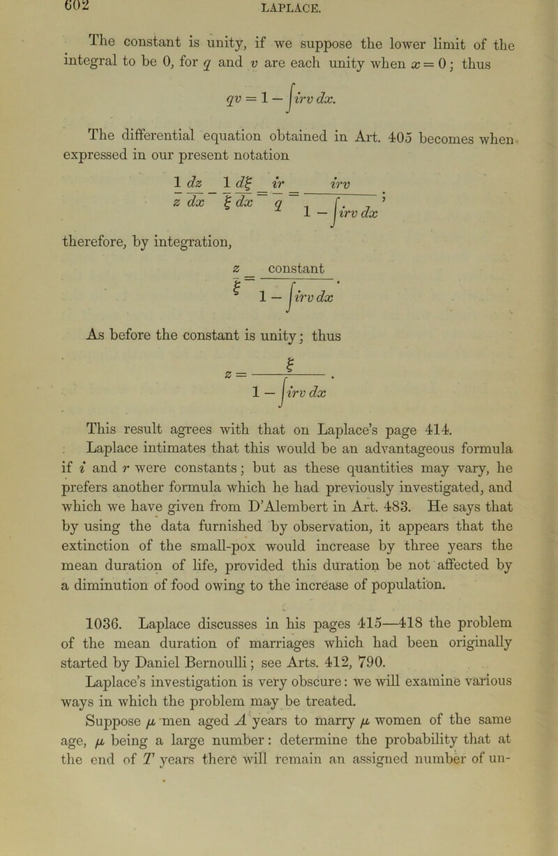 (502 The constant is unity, if we suppose the lower limit of the integral to be 0, for q and v are each unity when x = 0; thus qv = 1 — Jirv dx. The differential equation obtained in Art. 405 becomes when expressed in our present notation 1 dz 1 di; ir irv z dx £ dx q 1 — irvdx therefore, by integration, z l constant 1 — irvdx As before the constant is unity; thus This result agrees with that on Laplace’s page 414. Laplace intimates that this would be an advantageous formula if i and r were constants; but as these quantities may vary, he prefers another formula which he had previously investigated, and which we have given from D’Alembert in Art. 483. He says that by using the data furnished by observation, it appears that the extinction of the small-pox would increase by three years the mean duration of life, provided this duration be not affected by a diminution of food owing to the increase of population. 1036. Laplace discusses in his pages 415—418 the problem of the mean duration of marriages which had been originally started by Daniel Bernoulli; see Arts. 412, 790. Laplace’s investigation is very obscure: we will examine various ways in which the problem may be treated. Suppose fi men aged A years to marry /x women of the same age, /x being a large number: determine the probability that at the end of T years there will remain an assigned number of un-