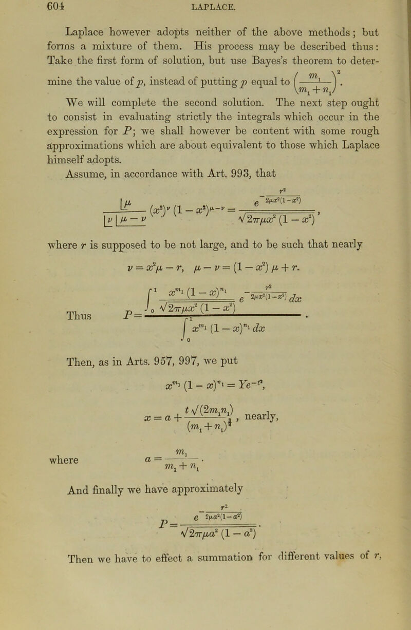Laplace however adopts neither of the above methods; hut forms a mixture of them. His process may be described thus: Take the first form of solution, but use Bayes’s theorem to deter- mine the value of p, instead of putting p equal to \mx + np We will complete the second solution. The next step ought to consist in evaluating strictly the integrals which occur in the expression for P; we shall however be content with some rough approximations which are about equivalent to those which Laplace himself adopts. Assume, in accordance with Art. 993, that IIX g 2ixx-: l - x1) — {x*)v (i - xxy-v = 1a i ^ ~v' # v27Tpx2 (i — p) where r is supposed to be not large, and to be such that nearly v = P/x — r, fjb — v = (1 — x2) /x + r. Thus P = l 1 x™1 (1 - x)n1 V 27T/xP (1 — X1) r2 e dx f x™1 (1 -x)n'dx J 0 Then, as in Arts. 957, 997, we put x h (i _ x)*i = Ye~* x = a+-^—V*, nearly- K +V where _ nij vix + nx And finally we have approximately r- p= q 2/Aa2(1—a2) V27r/xa2 (1 — a2) Then we have to effect a summation for different values of r,