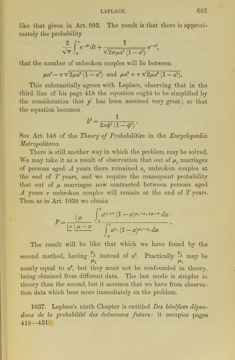 like that given in Art. 993. The result is that there is approxi- mately the probability _2_ S' e-p dt + V 27Tfld2 (1 — tf) that the number of unbroken couples will lie between fid2 — t V2pa2 (1 — a2) and /id2 + t V2fid2 (1 — a2). This substantially agrees with Laplace, observing that in the third line of his page 418 the equation ought to be simplified by the consideration that p has been assumed very great; so that the equation becomes 1 2 »<■/> (1 - </>')' See Art. 148 of the Theory of Probabilities in the Encyclopaedia Metropolitana. There is still another way in which the problem may be solved. We may take it as a result of observation that out of /il marriages of persons aged A years there remained v1 unbroken couples at the end of T years, and we require the consequent probability that out of fi marriages now contracted between persons aged A years v unbroken couples will remain at the end of T years. Then as in Art. 1030 we obtain xYi—•'!+/*-»’ dx — x)^~vi dx The result will be like that which we have found by the second method, having ^ instead of a2. Practically — may be nearly equal to a2, but they must not be confounded in theory, being obtained from different data. The last mode is simpler in theory than the second, but it assumes that we have from observa- tion data which bear more immediately on the problem. 1037. Laplace’s ninth Chapter is entitled Des benefices depen- dans de la probability des &v6neniens fwturs: it occupies pages 419—431.-