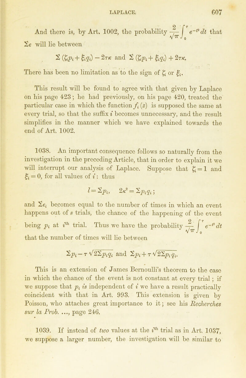 And there is. e**1 dt that Xe will lie between t (£iPi + &2O - 2tk and % (&# + £yf) + 2t/c, There has been no limitation as to the sign of £ or £. This result will be found to agree with that given by Laplace on his page 423; he had previously, on his page 420, treated the particular case in which the function (z) is supposed the same at every trial, so that the suffix i becomes unnecessary, and the result simplifies in the manner which we have explained towards the end of Art. 1002. 1038. An important consequence follows so naturally from the investigation in the preceding Article, that in order to explain it we will interrupt our analysis of Laplace. Suppose that £=1 and ff = 0, for all values of i: thus l=Xpi, 2k = Xpsp ; and Xet becomes equal to the number of times in which an event happens out of s trials, the chance of the happening of the event This is an extension of James Bernoulli’s theorem to the case in which the chance of the event is not constant at every trial ; if we suppose that p{ is independent of i we have a result practically coincident with that in Art. 993. This extension is given by Poisson, who attaches great importance to it; see his Recherches sur la Prob. ..., page 246. being pi at 7th trial. that the number of times will lie between 0 Xpi — r fJ2Xpiqi and Xpi + t V22pf 1039. If instead of two values at the itb trial as in Art. 1037, we suppose a larger number, the investigation will be similar to
