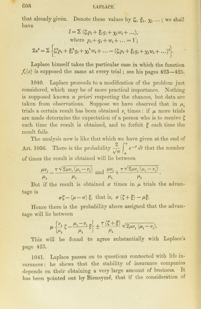 that already given. Denote these values by gi} ^ ... ; we shall have l = t (XiPi + gtqt + +...), where pt + qi -+- wt +...=< 1 2«2 = 2 jsfo + + %i2 + ... - + %<Wi + ...)*j. Laplace himself takes the particular case in which the function fi(z) is supposed the same at every trial; see his pages 423—425. 1040. Laplace proceeds to a modification of the problem just considered, which may be of more practical importance. Nothing is supposed known a priori respecting the chances, but data are taken from, observations. Suppose we have observed that in pt trials a certain result has been obtained vl times : if p more trials are made determine the expectation of a person who is to receive £ each time the result is obtained, and to forfeit g each time the result fails. The analysis now is like that which we have given at the end of v / * Art. 1036. There is the probability —j- e~t'i dt that the number V7T / q of times the result is obtained will lie between pv± _ (pl - v,) and im\ + tV2pvx (a^-iQ . Px Px Px Pi But if the result is obtained a times in p trials the advan- tage is a) g, that is, a (f + g) - pg. Hence there is the probability above assigned that the advan- tage will lie between p\— K~f 1 ± ^%Pvx {Pi ~ *0- (Pi Pi J Pi This will be found to agree substantially with Laplace’s page 425. 1041. Laplace passes on to questions connected with life in- surances : he shews that the stability of insurance companies depends on their obtaining a very large amount of business. It has been pointed out by Bienaymd, that if the consideration of