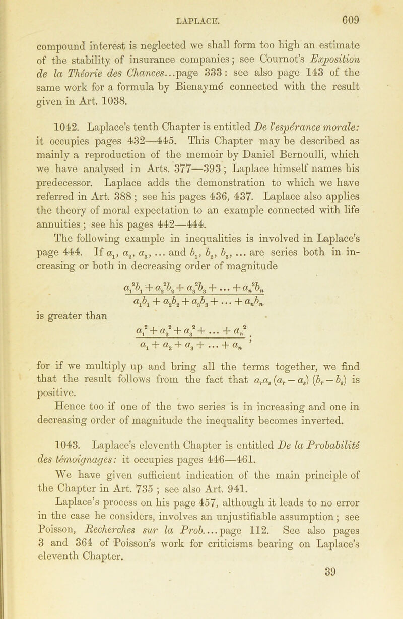 compound interest is neglected we shall form too high an estimate of the stability of insurance companies; see Cournot’s Exposition de la Theorie des Chances.. .page 333: see also page 143 of the same work for a formula by Bienayme connected with the result given in Art. 1038. 1042. Laplace’s tenth Chapter is entitled De Tespcrance morale: it occupies pages 432—445. This Chapter may be described as mainly a reproduction of the memoir by Daniel Bernoulli, which we have analysed in Arts. 377—393 ; Laplace himself names his predecessor. Laplace adds the demonstration to which we have referred in Art. 388 ; see his pages 436, 437. Laplace also applies the theory of moral expectation to an example connected with life annuities ; see his pages 442—444. The following example in inequalities is involved in Laplace’s page 444. If av a2, a3, ... and bv b2, h3, ... are series both in in- creasing or both in decreasing order of magnitude a*b1 + a2b2 + a3b3 + ... + a„bn «A + a2h2 + a3h3 + ... + anhn is greater than 4- a2 + a3 + ... + a^ ' ai ~b a2 -4- a3 + ... + an for if we multiply up and bring all the terms together, we find that the result follows from the fact that aras (ar — as) {hr — ha) is positive. Hence too if one of the two series is in increasing and one in decreasing order of magnitude the inequality becomes inverted. 1043. Laplace’s eleventh Chapter is entitled De la Probability des temoignages: it occupies pages 446—461. We have given sufficient indication of the main principle of the Chapter in Art. 735 ; see also Art. 941. Laplace’s process on his page 457, although it leads to no error in the case he considers, involves an unjustifiable assumption; see Poisson, Pecker dies sur la Prob.... page 112. See also pages 3 and 361 of Poisson’s work for criticisms bearing on Laplace’s eleventh Chapter. 39