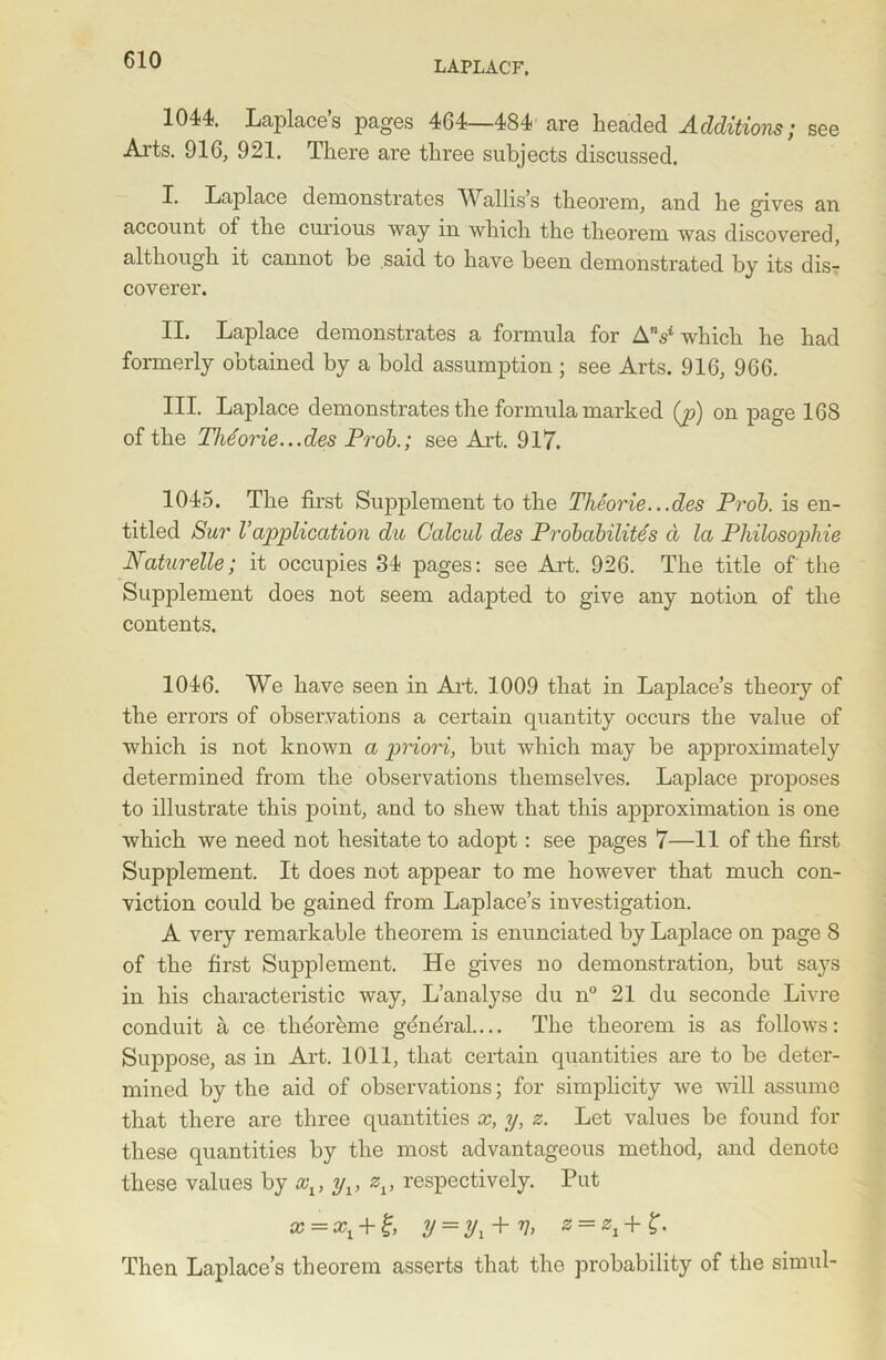 1044. Laplace’s pages 464—484 are headed Additions; see Arts. 916, 921. There are three subjects discussed. X. Laplace demonstrates Wallis’s theorem, and he gives an account ot the curious way in which the theorem was discovered, although it cannot be .said to have been demonstrated by its dis- coverer. II. Laplace demonstrates a formula for AV which he had formerly obtained by a bold assumption ; see Arts. 916, 966. III. Laplace demonstrates the formula marked (p) on page 168 of the Theorie...des Prob.; see Art. 917. 1045. The first Supplement to the Theorie.. .des Prob. is en- titled Sur Vapplication du Calcul des Probability d la Pkilosophie Naturelle; it occupies 84 pages: see Art. 926. The title of the Supplement does not seem adapted to give any notion of the contents. 1046. We have seen in Art. 1009 that in Lajdace’s theory of the errors of observations a certain quantity occurs the value of which is not known a priori, but which may be approximately determined from the observations themselves. Laplace proposes to illustrate this point, and to shew that this approximation is one which we need not hesitate to adopt: see pages 7—11 of the first Supplement. It does not appear to me however that much con- viction could be gained from Laplace’s investigation. A very remarkable theorem is enunciated by Laplace on page 8 of the first Supplement. He gives no demonstration, but says in his characteristic way, L’analyse du n° 21 du seconde Livre conduit a ce thdorhme general.... The theorem is as follows: Suppose, as in Art. 1011, that certain quantities are to be deter- mined by the aid of observations; for simplicity we will assume that there are three quantities x, y, z. Let values be found for these quantities by the most advantageous method, and denote these values by xt, yv zv respectively. Put x = + y = y1 + y, z = zx + £. Then Laplace’s theorem asserts that the probability of the simul-