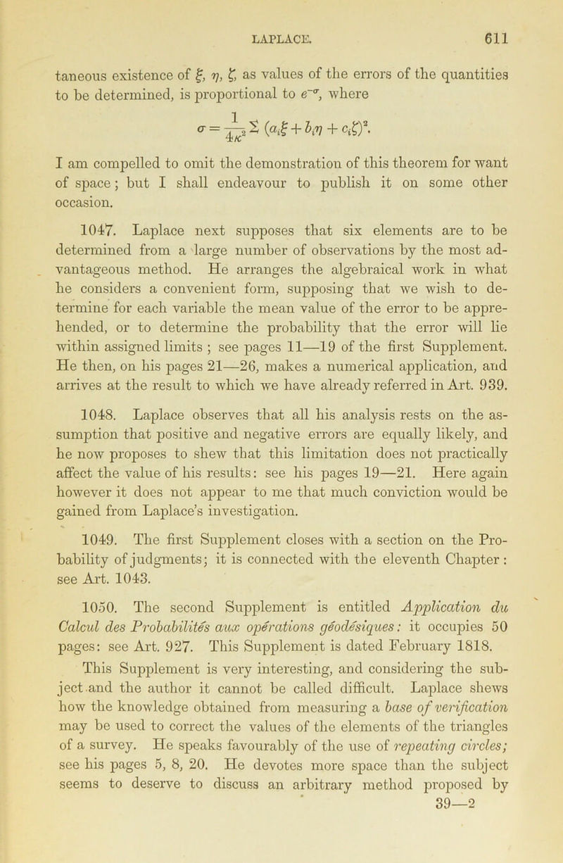 taneous existence of £, y, £ as values of the errors of the quantities to be determined, is proportional to e-tr, where a = (a^ + ^ + c^)2* I am compelled to omit the demonstration of this theorem for want of space; but I shall endeavour to publish it on some other occasion. 1047. Laplace next supposes that six elements are to be determined from a large number of observations by the most ad- vantageous method. He arranges the algebraical work in wdiat he considers a convenient form, supposing that we wish to de- termine for each variable the mean value of the error to be appre- hended, or to determine the probability that the error will lie within assigned limits ; see pages 11—19 of the first Supplement. He then, on his jmges 21—26, makes a numerical application, and arrives at the result to which we have alreadv referred in Art, 939. 1048. Laplace observes that all his analysis rests on the as- sumption that positive and negative errors are equally likely, and he now proposes to shew that this limitation does not practically affect the value of his results: see his pages 19—21. Here again however it does not aj)pear to me that much conviction would be gained from Laplace’s investigation. 1049. The first Supplement closes with a section on the Pro- bability of judgments: it is connected with the eleventh Chapter : see Art. 1043. 1050. The second Supplement is entitled Application du Calcul des Probability aux operations geodesiques: it occupies 50 pages: see Art. 927. This Supplement is dated February 1818. This Supplement is very interesting, and considering the sub- ject and the author it cannot be called difficult. Laplace shews how the knowledge obtained from measuring a base of verification may be used to correct the values of the elements of the triangles of a survey. He speaks favourably of the use of repeatincj circles; see his pages 5, 8, 20. He devotes more space than the subject seems to deserve to discuss an arbitrary method proposed by 39—2