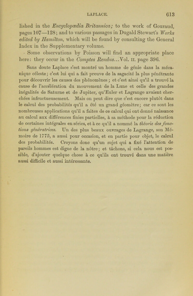 lislied in the Encyclopcedia Britannica; to the work of Gouraud, pages 107—128; and to various passages in Dugald Stewart’s Works edited by Hamilton, which will be found by consulting the General Index in the Supplementary volume. • Some observations by Poisson will find an appropriate jDlace here: they occur in the Gomptes Rendus...Vol. II. page 396. Sans cloute Laplace s’est montre un homme de genie dans la meca- nique celeste; e’est lui qui a fait preuve de la sagacite la plus penetrante pour decouvrir les causes des phenomenes; et e’est ainsi qu’il a trouve la cause de l’acceleration du ruouvement de la Lune et celle des grandes inegalites de Saturne et de Jupiter, qu’Euler et Lagrange avaient clier- chees infructueusement. Mais on peut dire que e’est encore plutot dans le calcul des probabilites qu’il a ete un grand geometra; car ce sont les nombreuses applications qu’il a faites de ce calcul qui out donne naissance au calcul aux differences finies partielles, a sa xnethode pour la reduction de certaines integrates en series, et it ce qu’il a nomine la theorie des fonc- tions generatrices. Un des plus beaux ouvrages de Lagrange, son Me- moire de 1775, a aussi pour occasion, et en partie pour objet, le calcul des probabilites. Croyons done qu’un sujet qui a fixe l’attention de pareils liommes est digne de la notre; et tachons, si cela nous est pos- sible, d’aj outer quelque chose it ce qu’ils ont trouve dans une matiere aussi difficile et aussi interessante.